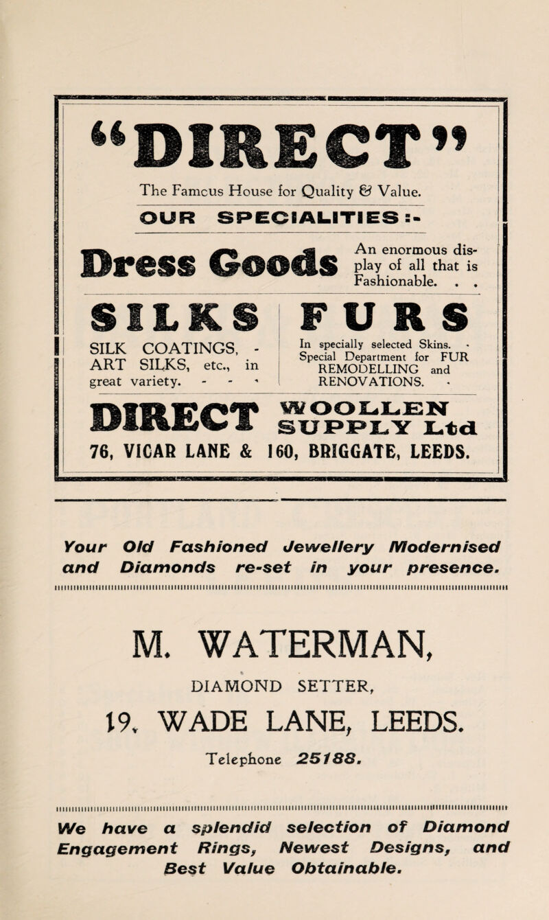 “DIRECT” The Famous House for Quality & Value. OUR SPECIALITIES An enormous dis- Dress Goods play of all that is Fashionable. . . S ILK S FURS SILK COATINGS, - ART SILKS, etc., in great variety. In specially selected Skins. Special Department for FUR REMODELLING and RENOVATIONS. 1WH !?/**■* WOOLLEN M, SUPPLY Ltd 76, ViCAB LANE & 160, BBIGGATE, LEEDS. Your Old Fashioned Jewellery Modernised and Diamonds re-set in your presence. iiiitiiiiiiimiiiiiiiiiiiiimiiimiiiiitMiiiMimmiiimMiMiiiiimiiiiiiiiiimmiiiiimiimiiiiiiiiiiiiMiiiimiiimiiimmiii M. WATERMAN, DIAMOND SETTER, 19. WADE LANE, LEEDS. Telephone 25188. mimiiimiiiimiiiimiiiiiiimiimimiiiimimiiimiiiimmMiiiuiimiimiiiiiiiimiiiumiiuimiuiiimnimmmiiiin We have a splendid selection of Diamond Engagement Rings9 Newest Designs9 and Best Value Obtainable-