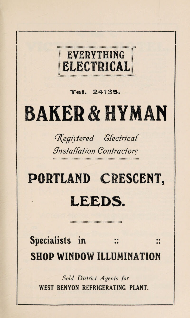 I EVERYTHING I (ELECTRICAL] i ,Ti 11111111 m 11111111111111111111111111 m i m 11 m 11 m i ii i m 1111111 Tel. 24-135. BAKER & HYMAN <T{egiftered Gfectricaf GJnstatfaiion Contractory 111111111111111111111111111111111111111111111111111111111111ii11111111ii 111111 PORTLAND CRESCENT, LEEDS. I i 11111111111111111111111111111111111111111 mi i Specialists in :: :: SHOP WINDOW ILLUMINATION Sold District Agents for WEST BENYON REFRIGERATING PLANT. -___________— ■ __— .. -■