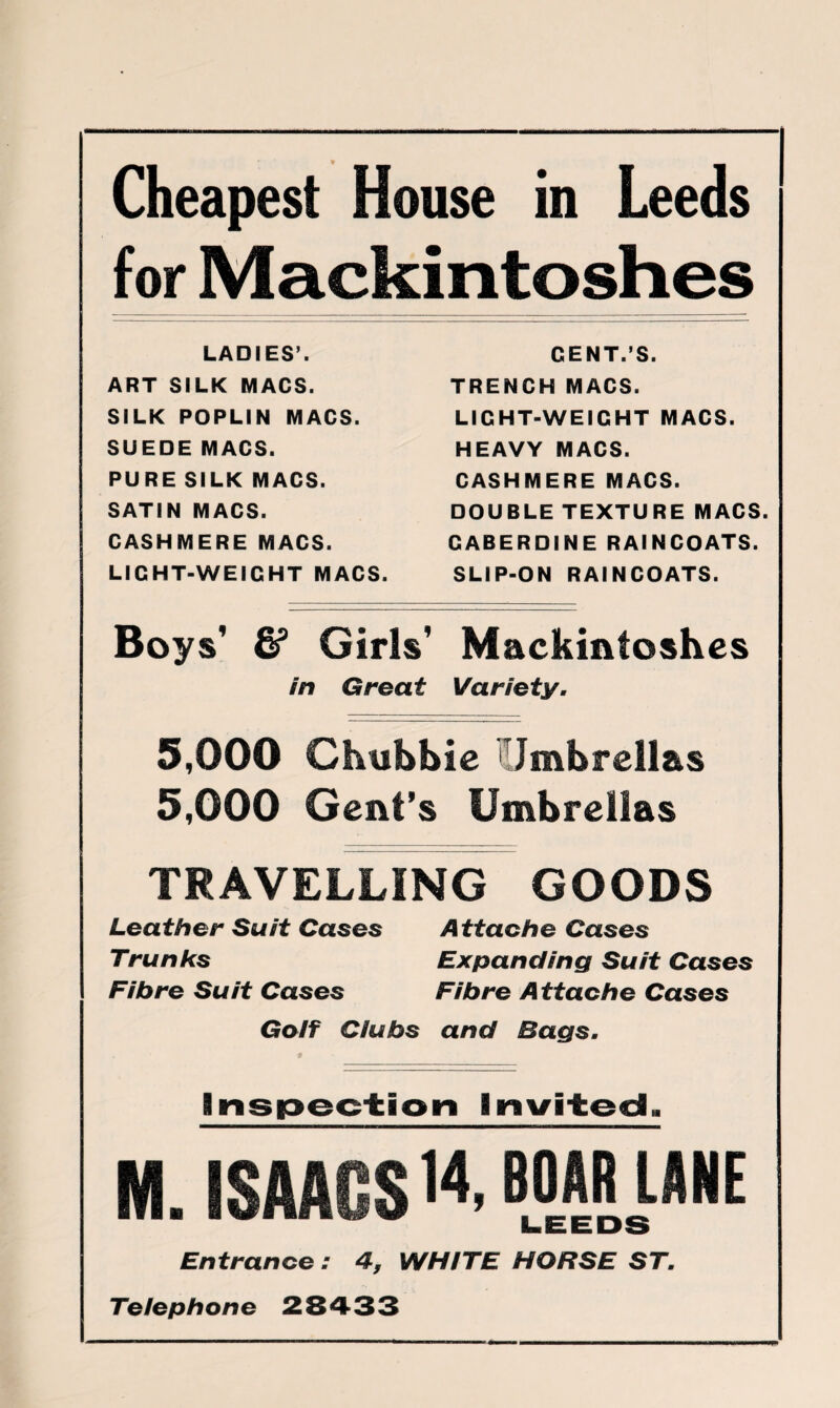 Cheapest House in Leeds for Mackintoshes LADIES’. ART SILK MACS. SILK POPLIN MACS. SUEDE MACS. PURE SILK MACS. SATIN MACS. CASHMERE MACS. LIGHT-WEIGHT MACS. CENT.S. TRENCH MACS. LIGHT-WEIGHT MACS. HEAVY MACS. CASHMERE MACS. DOUBLE TEXTURE MACS. GABERDINE RAINCOATS. SLIP-ON RAINCOATS. Boys’ & Girls’ Mackintoshes in Great Variety. 5,000 Chubbie Jmbrellas 5,000 Gent’s Umbrellas TRAVELLING GOODS Leather Suit Cases Attache Cases Trunks Expanding Suit Cases Fibre Suit Cases Fibre Attache Cases Golf Clubs and Bags. Inspection Invited. M. ISAACS 14, BOAR ILANE Entrance : 4, WHITE HORSE ST. Telephone 2S433