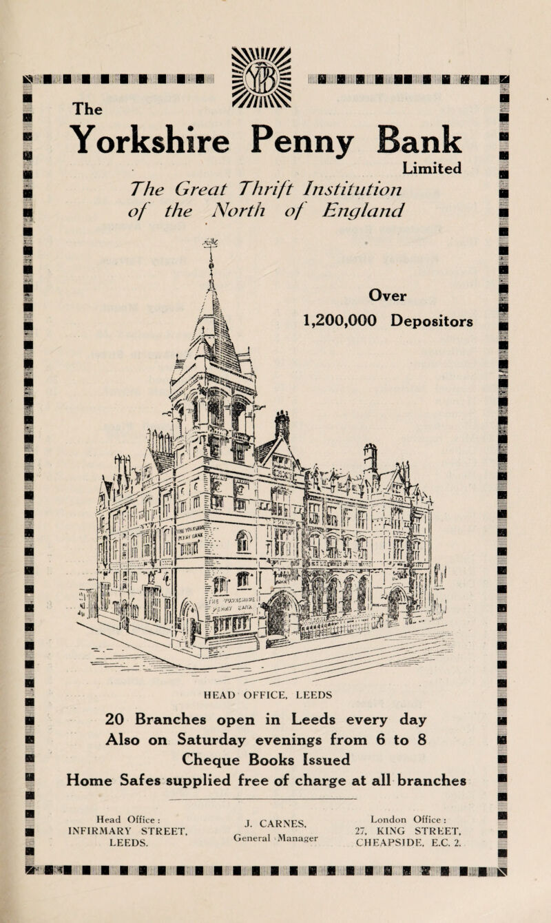 m\\ m | i ■ mm BII!!!B!i!!fl!lllflifii!!j|l ilBUBIIBi iBinIBBiWBi ■ 11 Yorkshire Penny Bank The Limited The Great Thrift Institution of the North of England Over 1,200,000 Depositors HEAD OFFICE, LEEDS 20 Branches open in Leeds every day Also on Saturday evenings from 6 to 8 Cheque Books Issued Home Safes supplied free of charge at all branches Head Office : INFIRMARY STREET, LEEDS. J. CARNES, General Manager London Office : 27. KING STREET. CHEAPSIDE, E.C. 2.