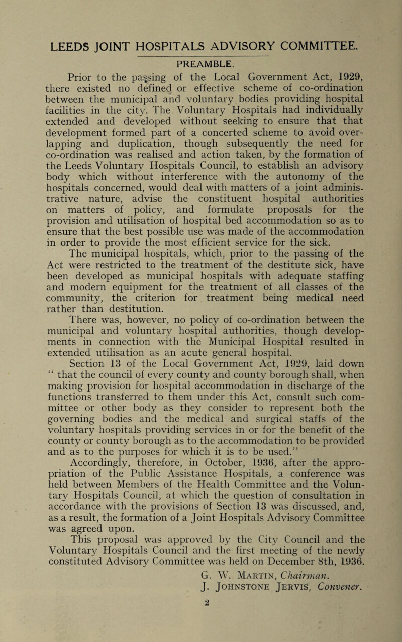 PREAMBLE. Prior to the parsing of the Local Government Act, 1929, there existed no defined or effective scheme of co-ordination between the municipal and voluntary bodies providing hospital facilities in the city. The Voluntary Hospitals had individually extended and developed without seeking to ensure that that development formed part of a concerted scheme to avoid over¬ lapping and duplication, though subsequently the need for co-ordination was realised and action taken, by the formation of the Leeds Voluntary Hospitals Council, to establish an advisory body which without interference with the autonomy of the hospitals concerned, would deal with matters of a joint adminis¬ trative nature, advise the constituent hospital authorities on matters of policy, and formulate proposals for the provision and utilisation of hospital bed accommodation so as to ensure that the best possible use was made of the accommodation in order to provide the most efficient service for the sick. The municipal hospitals, which, prior to the passing of the Act were restricted to the treatment of the destitute sick, have been developed as municipal hospitals with adequate staffing and modern equipment for the treatment of all classes of the community, the criterion for treatment being medical need rather than destitution. There was, however, no policy of co-ordination between the municipal and voluntary hospital authorities, though develop¬ ments in connection with the Municipal Hospital resulted in extended utilisation as an acute general hospital. Section 13 of the Local Government Act, 1929, laid down “ that the council of every county and county borough shall, when making provision for hospital accommodation in discharge of the functions transferred to them under this Act, consult such com¬ mittee or other body as they consider to represent both the governing bodies and the medical and surgical staffs of the voluntary hospitals providing services in or for the benefit of the county or county borough as to the accommodation to be provided and as to the purposes for which it is to be used/' Accordingly, therefore, in October, 1936, after the appro¬ priation of the Public Assistance Hospitals, a conference was held between Members of the Health Committee and the Volun¬ tary Hospitals Council, at which the question of consultation in accordance with the provisions of Section 13 was discussed, and, as a result, the formation of a Joint Hospitals Advisory Committee was agreed upon. This proposal was approved by the City Council and the Voluntary Hospitals Council and the first meeting of the newly constituted Advisory Committee was held on December 8th, 1936. G. W. Martin, Chairman. J. Johnstone Jervis, Convener.