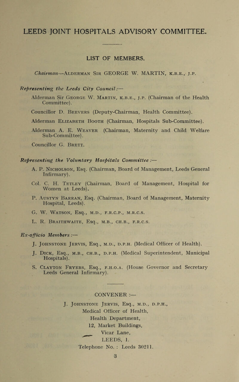 LIST OF MEMBERS. Chairman—Alderman Sir GEORGE W. MARTIN, k.b.e., j.p. Representing the Leeds City Council:— Alderman Sir George W. Martin, k.b.e., j.p. (Chairman of the Health Committee). Councillor D. Beevers (Deputy-Chairman, Health Committee). Alderman Elizabeth Booth (Chairman, Hospitals Sub-Committee). Alderman A. E. Weaver (Chairman, Maternity and Child Welfare Sub-Committee). Councillor G. Brett. Representing the. Voluntary Hospitals Committee :— A. P. Nicholson, Esq. (Chairman, Board of Management, Leeds General Infirmary). Col. C. H. Tetley (Chairman, Board of Management, Hospital for Women at Leeds). P. Austyn Barran, Esq. (Chairman, Board of Management, Maternity Hospital, Leeds). G. W. Watson, Esq., m.d., f.r.c.p., m.r.c.s. L. R. Braithwaite, Esq., m.b., ch.b., f.r.c.s. Ex-officio Members :— J. Johnstone Jervis, Esq., m.d., d.p.h. (Medical Officer of Health). J. Dick, Esq., m.b., ch.b., d.p.h. (Medical Superintendent, Municipal Hospitals). S. Clayton Fryers, Esq., f.h.o.a. (House Governor and Secretary Leeds General Infirmary). CONVENER :— J. Johnstone Jervis, Esq., m.d., d.p.h.. Medical Officer of Health, Health Department, 12, Market Buildings, Vicar Lane, LEEDS, 1. Telephone No. : Leeds 30211.