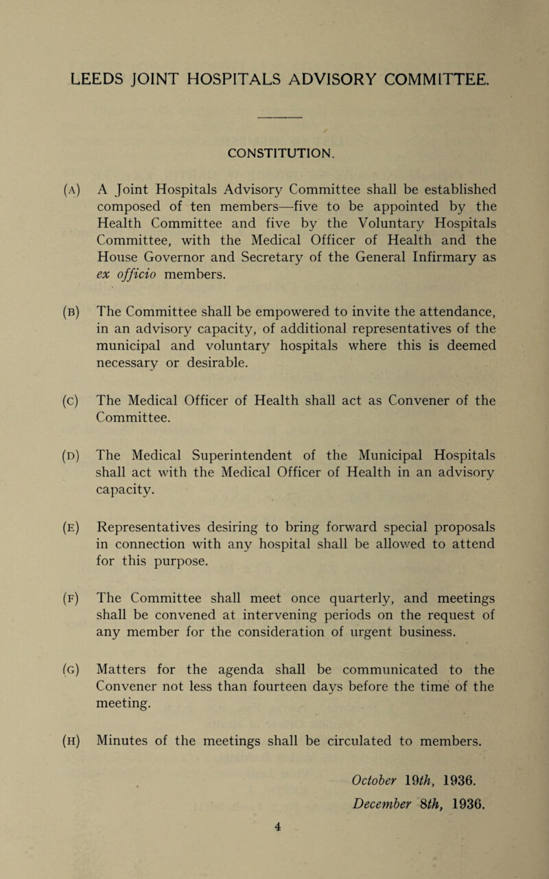 CONSTITUTION. (a) A Joint Hospitals Advisory Committee shall be established composed of ten members—five to be appointed by the Health Committee and five by the Voluntary Hospitals Committee, with the Medical Officer of Health and the House Governor and Secretary of the General Infirmary as ex officio members. (b) The Committee shall be empowered to invite the attendance, in an advisory capacity, of additional representatives of the municipal and voluntary hospitals where this is deemed necessary or desirable. (c) The Medical Officer of Health shall act as Convener of the Committee. (d) The Medical Superintendent of the Municipal Hospitals shall act with the Medical Officer of Health in an advisory capacity. (e) Representatives desiring to bring forward special proposals in connection with any hospital shall be allowed to attend for this purpose. (f) The Committee shall meet once quarterly, and meetings shall be convened at intervening periods on the request of any member for the consideration of urgent business. (g) Matters for the agenda shall be communicated to the Convener not less than fourteen days before the time of the meeting. (h) Minutes of the meetings shall be circulated to members. October 19 th, 1936. December Sth, 1936.