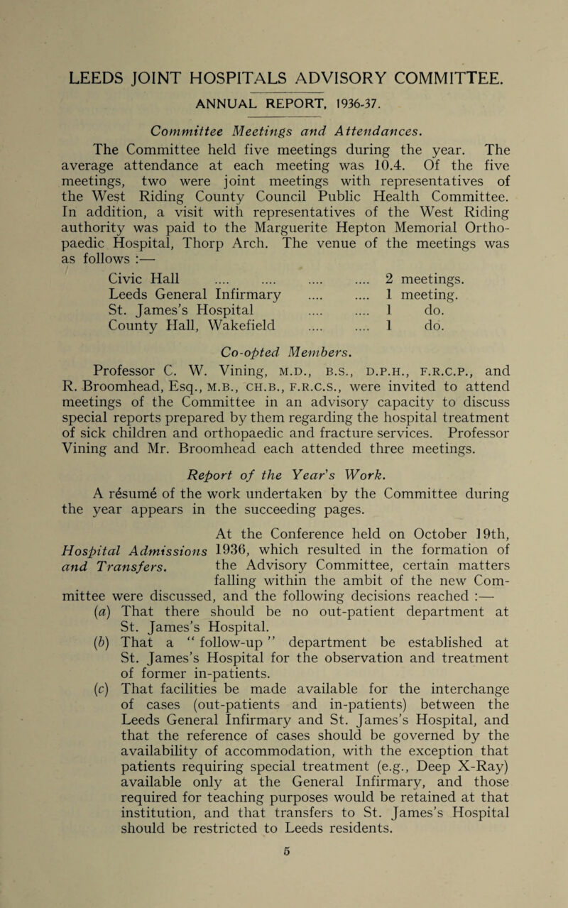 ANNUAL REPORT. 1936-37. Committee Meetings and Attendances. The Committee held five meetings during the year. The average attendance at each meeting was 10.4. Of the five meetings, two were joint meetings with representatives of the West Riding County Council Public Health Committee. In addition, a visit with representatives of the West Riding authority was paid to the Marguerite Hepton Memorial Ortho¬ paedic Hospital, Thorp Arch. The venue of the meetings was as follows :— Civic Hall Leeds General Infirmary St. James's Hospital County Hall, Wakefield 2 meetings. 1 meeting. 1 do. 1 do. Co-opted Members. Professor C. W. Vining, m.d., b.s., d.p.h., f.r.c.p., and R. Broomhead, Esq., m.b., ch.b., f.r.c.s., were invited to attend meetings of the Committee in an advisory capacity to discuss special reports prepared by them regarding the hospital treatment of sick children and orthopaedic and fracture services. Professor Vining and Mr. Broomhead each attended three meetings. Report of the Years Work. A resume of the work undertaken by the Committee during the year appears in the succeeding pages. At the Conference held on October 19th, Hospital Admissions 1936, which resulted in the formation of and Transfers. the Advisory Committee, certain matters falling within the ambit of the new Com¬ mittee were discussed, and the following decisions reached :— (a) That there should be no out-patient department at St. James’s Hospital. (b) That a “ follow-up ” department be established at St. James’s Hospital for the observation and treatment of former in-patients. (c) That facilities be made available for the interchange of cases (out-patients and in-patients) between the Leeds General Infirmary and St. James’s Hospital, and that the reference of cases should be governed by the availability of accommodation, with the exception that patients requiring special treatment (e.g., Deep X-Ray) available only at the General Infirmary, and those required for teaching purposes would be retained at that institution, and that transfers to St. James’s Hospital should be restricted to Leeds residents.