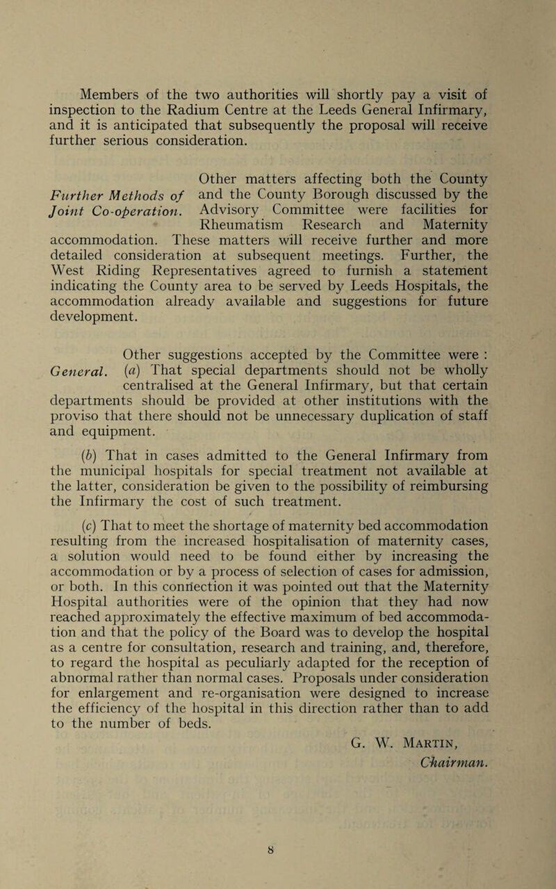 Members of the two authorities will shortly pay a visit of inspection to the Radium Centre at the Leeds General Infirmary, and it is anticipated that subsequently the proposal will receive further serious consideration. Other matters affecting both the County Further Methods of and the County Borough discussed by the Joint Co-operation. Advisory Committee were facilities for Rheumatism Research and Maternity accommodation. These matters will receive further and more detailed consideration at subsequent meetings. Further, the West Riding Representatives agreed to furnish a statement indicating the County area to be served by Leeds Hospitals, the accommodation already available and suggestions for future development. Other suggestions accepted by the Committee were : General, (a) That special departments should not be wholly centralised at the General Infirmary, but that certain departments should be provided at other institutions with the proviso that there should not be unnecessary duplication of staff and equipment. (b) That in cases admitted to the General Infirmary from the municipal hospitals for special treatment not available at the latter, consideration be given to the possibility of reimbursing the Infirmary the cost of such treatment. V t (c) That to meet the shortage of maternity bed accommodation resulting from the increased hospitalisation of maternity cases, a solution would need to be found either by increasing the accommodation or by a process of selection of cases for admission, or both. In this connection it was pointed out that the Maternity Hospital authorities were of the opinion that they had now reached approximately the effective maximum of bed accommoda¬ tion and that the policy of the Board was to develop the hospital as a centre for consultation, research and training, and, therefore, to regard the hospital as peculiarly adapted for the reception of abnormal rather than normal cases. Proposals under consideration for enlargement and re-organisation were designed to increase the efficiency of the hospital in this direction rather than to add to the number of beds. G. W. Martin, Chairman.