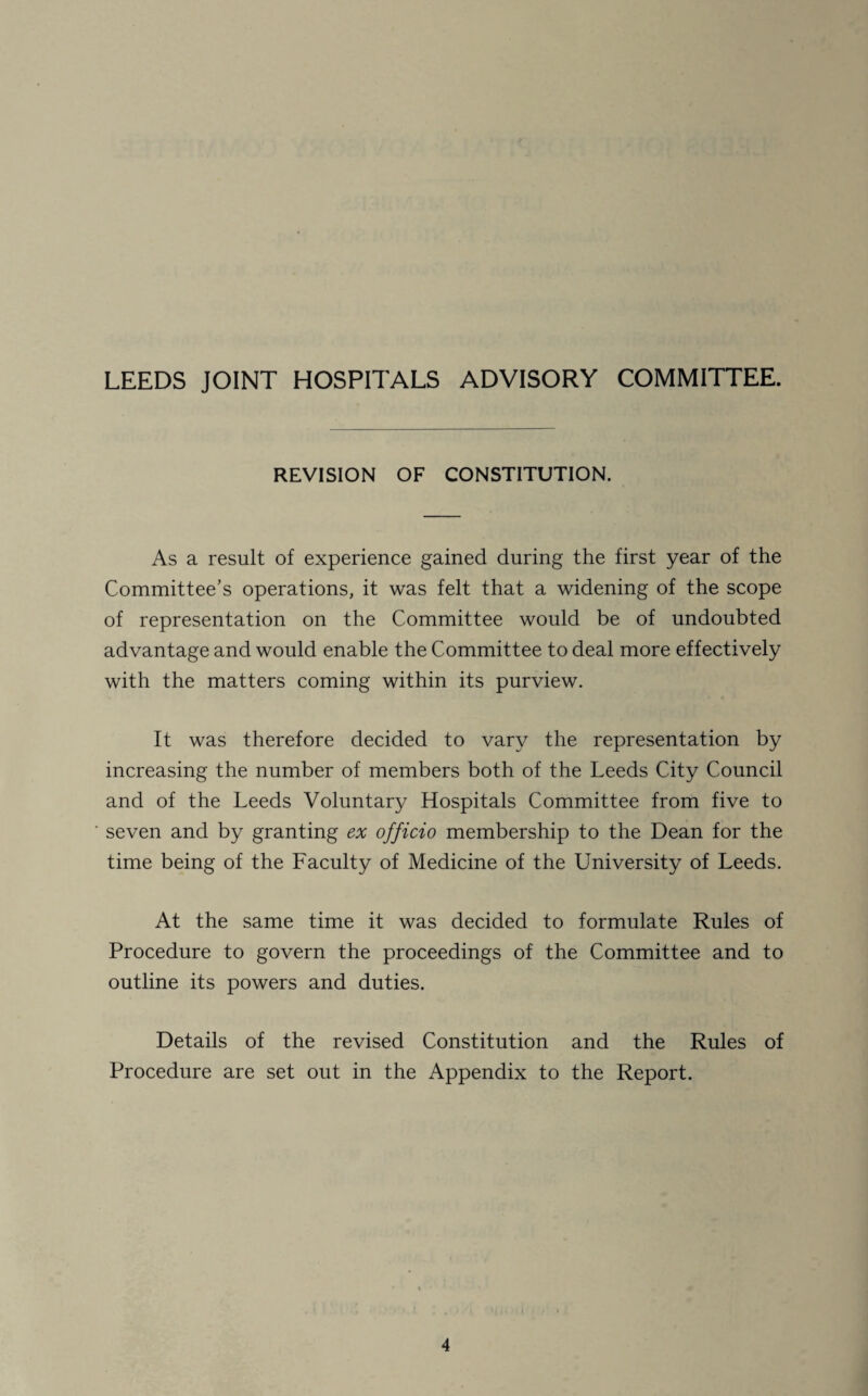 REVISION OF CONSTITUTION. As a result of experience gained during the first year of the Committee’s operations, it was felt that a widening of the scope of representation on the Committee would be of undoubted advantage and would enable the Committee to deal more effectively with the matters coming within its purview. It was therefore decided to vary the representation by increasing the number of members both of the Leeds City Council and of the Leeds Voluntary Hospitals Committee from five to seven and by granting ex officio membership to the Dean for the time being of the Faculty of Medicine of the University of Leeds. At the same time it was decided to formulate Rules of Procedure to govern the proceedings of the Committee and to outline its powers and duties. Details of the revised Constitution and the Rules of Procedure are set out in the Appendix to the Report.