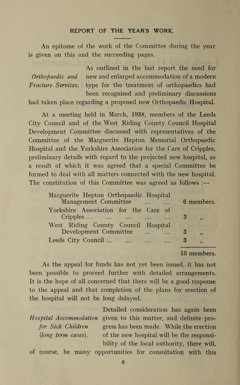 REPORT OF THE YEAR’S WORK. An epitome of the work of the Committee during the year is given on this and the succeeding pages. As outlined in the last report the need for Orthopaedic and new and enlarged accommodation of a modern Fracture Services, type for the treatment of orthopaedics had been recognised and preliminary discussions had taken place regarding a proposed new Orthopaedic Hospital. At a meeting held in March, 1938, members of the Leeds City Council and of the West Riding County Council Hospital Development Committee discussed with representatives of the Committee of the Marguerite Hepton Memorial Orthopaedic Hospital and the Yorkshire Association for the Care of Cripples, preliminary details with regard to the projected new hospital, as a result of which it was agreed that a special Committee be formed to deal with all matters connected with the new hospital. The constitution of this Committee was agreed as follows :— Marguerite Hepton Orthopaedic Hospital Management Committee Yorkshire Association for the Care of Cripples .... West Riding County Council Hospital Development Committee .... .... Leeds City Council.... 6 members. 3 y y 3 3 >> > ) 15 members. As the appeal for funds has not yet been issued, it has not been possible to proceed further with detailed arrangements. It is the hope of all concerned that there will be a good response to the appeal and that completion of the plans for erection of the hospital will not be long delayed. Detailed consideration has again been Hospital Accommodation given to this matter, and definite pro- for Sick Children gress has been made. While the erection (long term cases). of the new hospital will be the responsi¬ bility of the local authority, there will, of course, be many opportunities for consultation with this