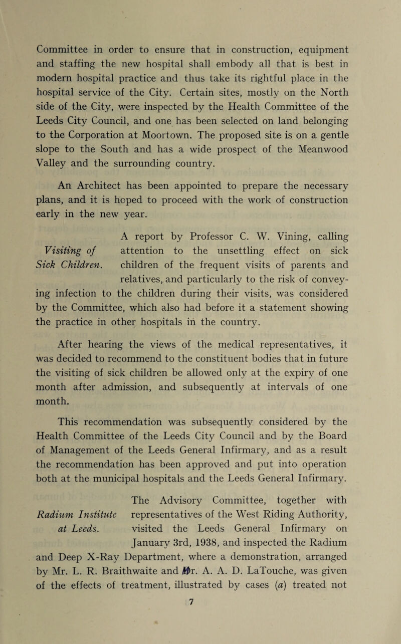 Committee in order to ensure that in construction, equipment and staffing the new hospital shall embody all that is best in modern hospital practice and thus take its rightful place in the hospital service of the City. Certain sites, mostly on the North side of the City, were inspected by the Health Committee of the Leeds City Council, and one has been selected on land belonging to the Corporation at Moortown. The proposed site is on a gentle slope to the South and has a wide prospect of the Meanwood Valley and the surrounding country. An Architect has been appointed to prepare the necessary plans, and it is hoped to proceed with the work of construction early in the new year. A report by Professor C. W. Vining, calling Visiting of attention to the unsettling effect on sick Sick Children. children of the frequent visits of parents and relatives, and particularly to the risk of convey¬ ing infection to the children during their visits, was considered by the Committee, which also had before it a statement showing the practice in other hospitals in the country. After hearing the views of the medical representatives, it was decided to recommend to the constituent bodies that in future the visiting of sick children be allowed only at the expiry of one month after admission, and subsequently at intervals of one month. This recommendation was subsequently considered by the Health Committee of the Leeds City Council and by the Board of Management of the Leeds General Infirmary, and as a result the recommendation has been approved and put into operation both at the municipal hospitals and the Leeds General Infirmary. The Advisory Committee, together with Radium Institute representatives of the West Riding Authority, at Leeds. visited the Leeds General Infirmary on January 3rd, 1938, and inspected the Radium and Deep X-Ray Department, where a demonstration, arranged by Mr. L. R. Braithwaite and 0>r. A. A. D. LaTouche, was given of the effects of treatment, illustrated by cases (a) treated not