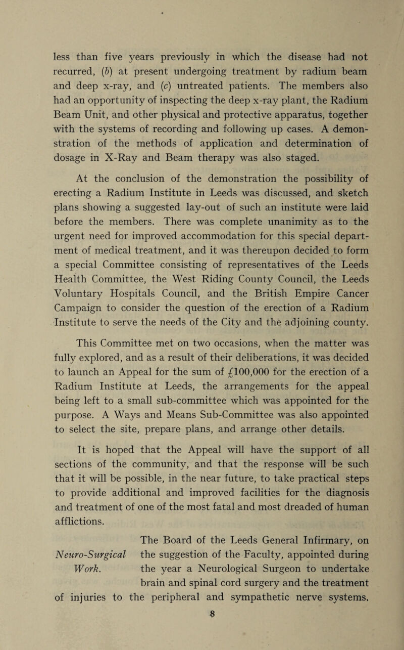 less than five years previously in which the disease had not recurred, (b) at present undergoing treatment by radium beam and deep x-ray, and (c) untreated patients. The members also had an opportunity of inspecting the deep x-ray plant, the Radium Beam Unit, and other physical and protective apparatus, together with the systems of recording and following up cases. A demon¬ stration of the methods of application and determination of dosage in X-Ray and Beam therapy was also staged. At the conclusion of the demonstration the possibility of erecting a Radium Institute in Leeds was discussed, and sketch plans showing a suggested lay-out of such an institute were laid before the members. There was complete unanimity as to the urgent need for improved accommodation for this special depart¬ ment of medical treatment, and it was thereupon decided to form a special Committee consisting of representatives of the Leeds Health Committee, the West Riding County Council, the Leeds Voluntary Hospitals Council, and the British Empire Cancer Campaign to consider the question of the erection of a Radium Institute to serve the needs of the City and the adjoining county. This Committee met on two occasions, when the matter was fully explored, and as a result of their deliberations, it was decided to launch an Appeal for the sum of £100,000 for the erection of a Radium Institute at Leeds, the arrangements for the appeal being left to a small sub-committee which was appointed for the purpose. A Ways and Means Sub-Committee was also appointed to select the site, prepare plans, and arrange other details. It is hoped that the Appeal will have the support of all sections of the community, and that the response will be such that it will be possible, in the near future, to take practical steps to provide additional and improved facilities for the diagnosis and treatment of one of the most fatal and most dreaded of human afflictions. The Board of the Leeds General Infirmary, on Neuro-Surgical the suggestion of the Faculty, appointed during Work. the year a Neurological Surgeon to undertake brain and spinal cord surgery and the treatment of injuries to the peripheral and sympathetic nerve systems.