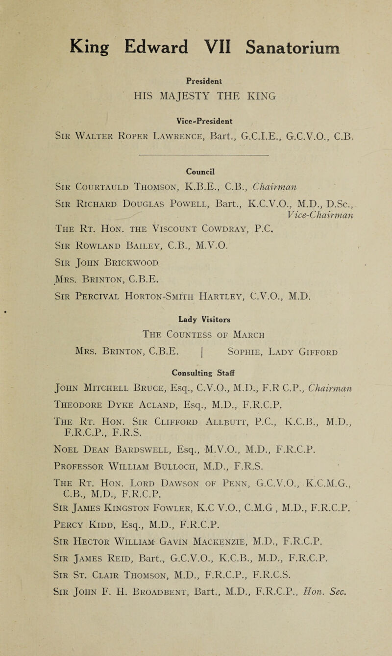 President HIS MAJESTY THE KING Vice-President Sir Walter Roper Lawrence, Bart., G.C.I.E., G.C.V.O., C.B. Council Sir Gourtauld Thomson, K.B.E., C.B., Chairman Sir Richard Douglas Powell, Bart., K.C.V.O., M.D., D.Sc., Vice-Chairman The Rt. Hon. the Viscount Cowdray, P.C. Sir Rowland Bailey, C.B., M.V.O. Sir John Brickwood Mrs. Brinton, C.B.E. Sir Percival Horton-Smith Hartley, C.V.O., M.D. Lady Visitors The Countess of March Mrs. Brinton, C.B.E. | Sophie, Lady Gifford Consulting Staff John Mitchell Bruce, Esq., C.V.O., M.D., F.R C.P., Chairman Theodore Dyke Acland, Esq., M.D., F.R.C.P. The Rt. Hon. Sir Clifford Allbutt, P.C., K.C.B., M.D., F.R.C.P., F.R.S. Noel Dean Bardswell, Esq., M.V.O., M.D., F.R.C.P. Professor William Bulloch, M.D., F.R.S. The Rt. Hon. Lord Dawson of Penn, G.C.V.O., K.C.M.G., C.B., M.D., F.R.C.P. Sir James Kingston Fowler, K.C V.O., C.M.G , M.D., F.R.C.P. Percy Kidd, Esq., M.D., F.R.C.P. Sir Hector William Gavin Mackenzie, M.D., F.R.C.P. Sir James Reid, Bart., G.C.V.O., K.C.B., M.D., F.R.C.P. Sir St. Clair Thomson, M.D., F.R.C.P., F.R.C.S. Sir John F. H. Broadbent, Bart., M.D., F.R.C.P., Hon. Sec.