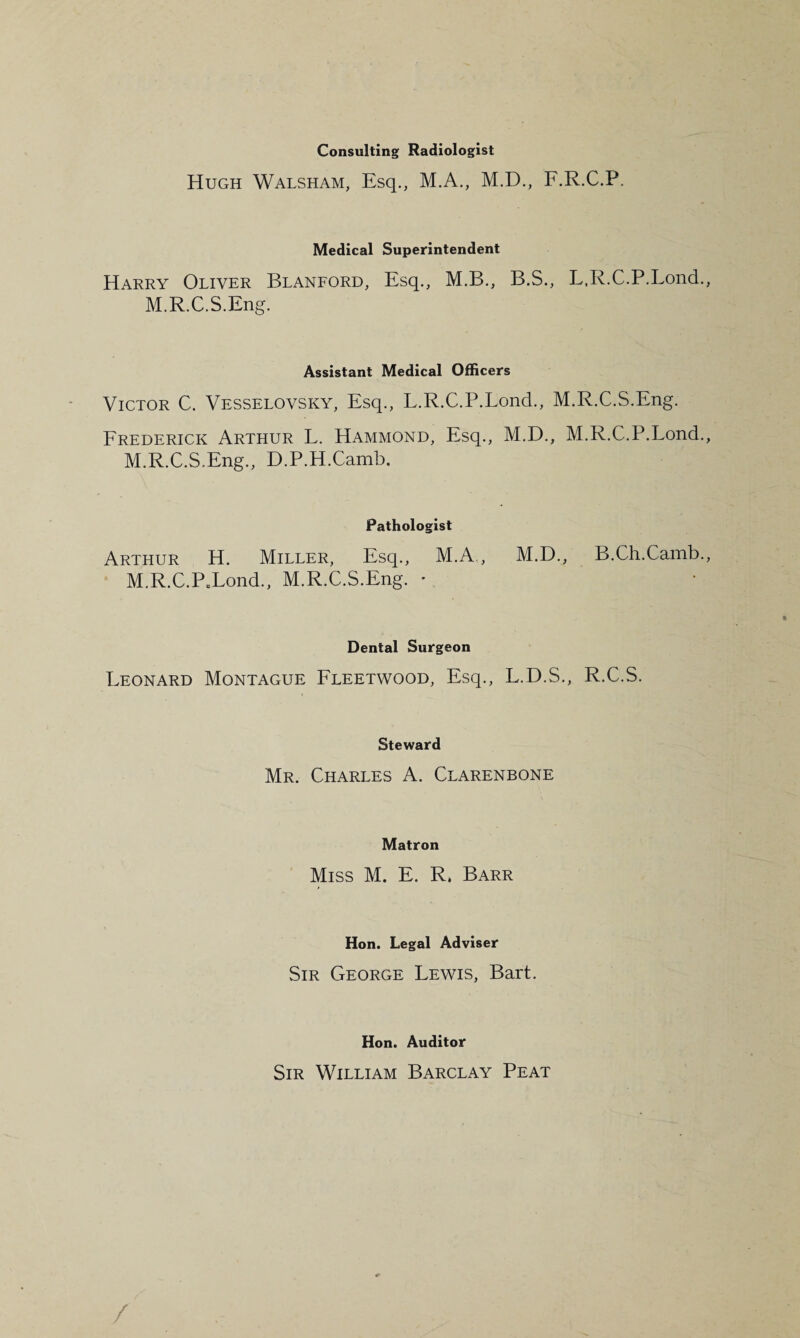 Consulting Radiologist Hugh Walsham, Esq., M.A., M.D., F.R.C.P. Medical Superintendent Harry Oliver Blanford, Esq., M.B., B.S., L.R.C.P.Lond., M.R.C.S.Eng. Assistant Medical Officers Victor C. Vesselovsky, Esq., L.R.C.P.Lond., M.R.C.S.Eng. Frederick Arthur L. Hammond, Esq., M.D., M.R.C.P.Lond., M.R.C.S.Eng., D.P.H.Camb. Pathologist Arthur H. Miller, Esq., M.A,, M.D., B.Ch.Camb., M.R.C.PXond., M.R.C.S.Eng. • Dental Surgeon Leonard Montague Fleetwood, Esq., L.D.S., R.C.S. Steward Mr. Charles A. Clarenbone Matron Miss M. E. R, Barr Hon. Legal Adviser Sir George Lewis, Bart. Hon. Auditor Sir William Barclay Peat /