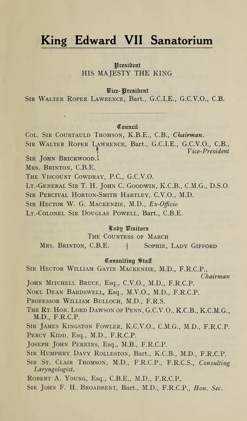 fpresttettt HIS MAJESTY THE KING Hke-resident Sir Walter Roper Lawrence, Bart., G.C.I.E., G.C.V.O., C.B. Council Col. Sir Courtauld Thomson, K.B.E., C.B., Chairman. Sir Walter Roper Lawrence, Bart., G.C.I.E., G.C.V.O., C.B., ; Vice-President Sir John Brickwood.1 Mrs. Brinton, C.B.E. The Viscount Cowdray, P.C., G.C.V.O. Lt.-General Sir T. H. John C. Goodwin, K.C.B., C.M.G., D.S.O. Sir Percival Horton-Smith Hartley, C.V.O., M.D. Sir Hector W. G. Mackenzie, M.D., Ex-Officio Lt.-Colonel Sir Douglas Powell, Bart., C.B.E. Ifatrtr Utsitors The Countess of March Mrs. Brinton, C.B.E. j Sophie, Lady Gifford Consulting ^tatf Sir Hector William Gavin Mackenzie, M.D., F.R.C.P., Chairman John Mitchell Bruce, Esq., C.V.O., M.D., F.R.C.P. Noel Dean Bardswell, Esq., M.V.O., M.D., F.R.C.P. Professor William Bulloch, M.D., F.R.S. The Rt. Hon. Lord Dawson of Penn, G.C.V.O., K.C.B., K.C.M.G., M.D., F.R.C.P. Sir James Kingston Fowler, K.C.V.O., C.M.G., M.D., F.R.C.P. Percy Kidd, Esq., M.D., F.R.C.P. Joseph John Perkins, Esq., M.B., F.R.C.P. Sir Humphry Davy Rolleston, Bart., K.C.B., M.D., F.R.C.P. Sir St. Clair Thomson, M.D., F.R.C.P., F.R.C.S., Consulting Laryngologist. Robert A. Young, Esq., C.B.E., M.D., F.R.C.P. Sir John F. H. Broadbent, Bart., M.D., F.R.C.P., Hon. Sec.