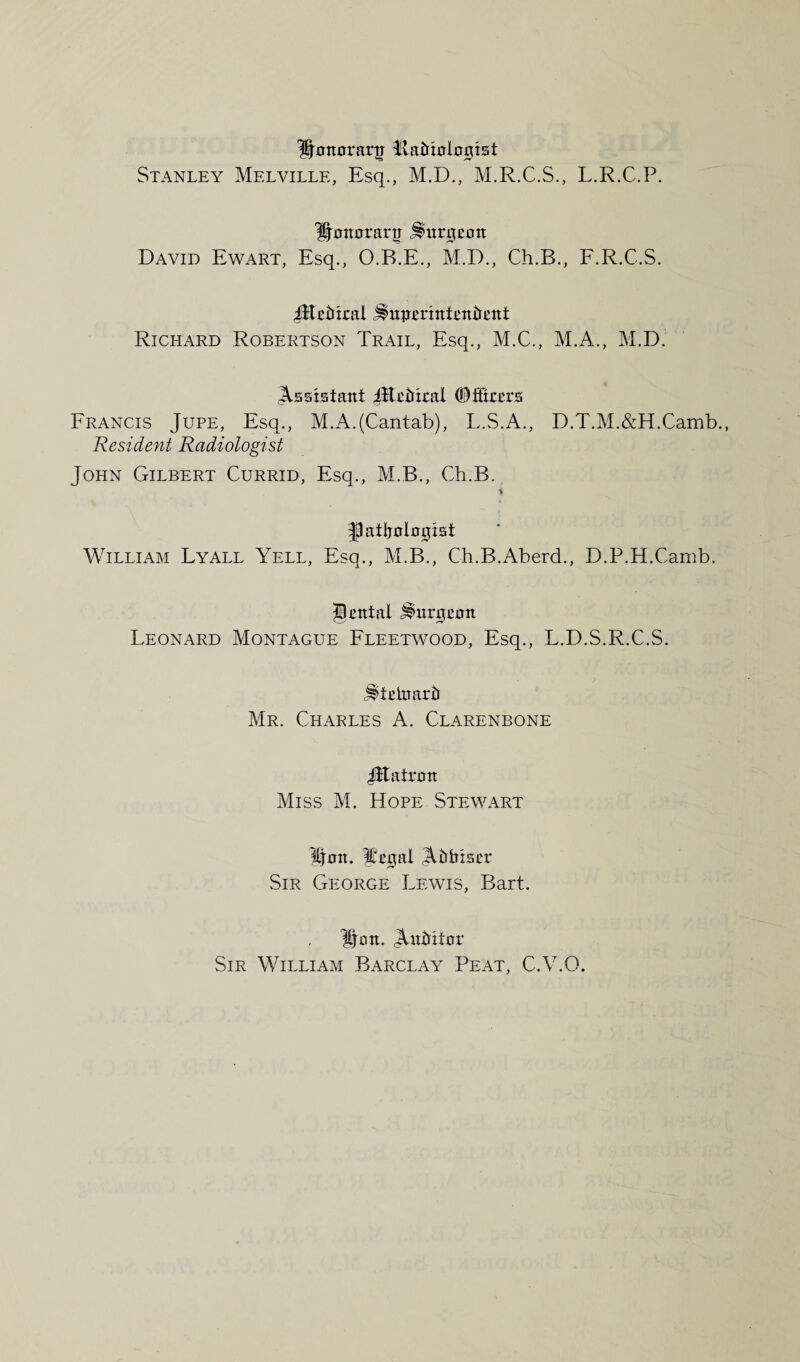 IJmtorartr ftatnnlnnist Stanley Melville, Esq., M.D., M.R.C.S., L.R.C.P. Ijmtoranr j^imiecw David Ewart, Esq., O.B.E., M.D., Ch.B., F.R.C.S. JEethral J^npErintentrent Richard Robertson Trail, Esq., M.C., M.A., M.D. Assistant ^tetheal ©fitters Francis Jupe, Esq., M.A.(Cantab), L.S.A., D.T.M.&H.Camb., Resident Radiologist John Gilbert Currid, Esq., M.B., Ch.B. i gatljnlnetist William Lyall Yell, Esq., M.B., Ch.B.Aberd., D.P.H.Camb. genial Jinrejenn Leonard Montague Fleetwood, Esq., L.D.S.R.C.S. ^telnartr Mr. Charles A. Clarenbone JJtatrmt Miss M. Hope Stewart Item. ffegal A^htser Sir George Lewis, Bart. Uon. Aittritnr Sir William Barclay Peat, C.V.O.