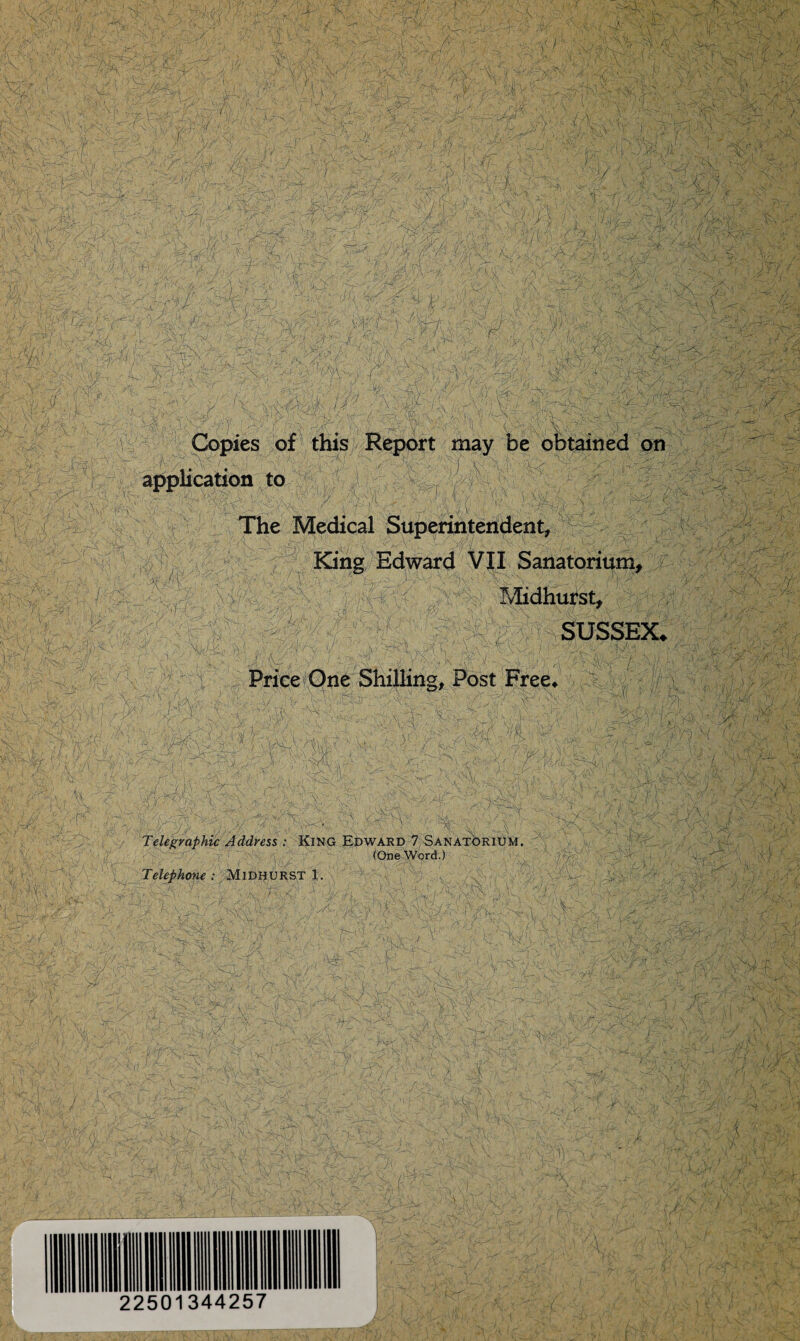 \ <y,\ v, .• ar ■, ~VcXv - . v '4', >vx. K ' xk:? . Ns\r w§ >3 '• ■:. :v > p U - ■ • 3WV.3 3/ V - . C- ^Ty,. r.->, ■ vV t \'r f-i ■- g | J g Jfe j | - p m r \ ps j^mx '-y-xv'-X sKvH 33 -,'TnI ■■>&. - :.J - - .-• - \ O''. • ■ 'Ay .- _::: ' ;M . . ■ ' ' . / ^ ■. || '■-■■■ : ' ' h I i 1 1 i 15 :1 I :■ I * ! ■ 4 1 ’ ■ $s ■/ , , . r : ISBIt : - iMM$% v: TStX(f7x7 va y_- a ’vi. v;.;; • SAM-t^n.•••>-'-• '*<.''-v>T'yt;'' % 7® tt /\' 2W^r / . '5) v A i;. 'Afe W,u TS \ /•*= y-\J 1 J/.\ j '~^K;>- vT'^v., ,A '.'■ y# ' 1 V- f . - . , ^ -•-/• a,'\ •'• -J^/ Of ; .v/j! 1 ? (mo. . Mv pW'^x- ' i)'- ^•fe : -'rn 'f, V'-. •/« o. <fv,■■*<- / vy 1. - v. / - - - v .•> , '3 • m&: m?; ti-h- tv v •' y . ... : /- Vk ' 'YK\,j !^$ .^c’v'.! 9i,£Wff t >k; 1,,^ ; -v '-.-ivs . ■ :•! •'/, ■ 1 ■ //:. ' ■ •£. lU^rT ' P). £K.f-?'. ;7- m<m ?! Si; -.7 • - ,{./',. >.,/ ; , I ' ''f'V ;V t ' pii'*'■}, //. ivi^r ••..•■ ~>{\' -r& ' -• “« /,’ . ' -/ • O' ^7' ^7, , -s Vv- ■•■•■, :yU Vv-i-1 />/ 7>; ’■•■• '7V^.' ■■ ; / 'v ^ • A;i; v./ 74// • Copies of this Report may be obtained on i r ' application to j ' - , v • ■ ' ■ ■ l7 - '. 7 ■' ■j /34CM f,.T E 4 • -v '- The Medical Superintendent f.‘ , .s . , . .... V G--. )’ \r 7-c -7.v' .•y-O-'V^/r/i ; ■ r 3? I V/Xlv 73- King Edward VII Sanatorium, Midhurst, . A - '■ ?: ■ . /•- '341 4'7 . \ ; '^77 V' /V7: 3 - r#; # / Price One Shilling, Post Free* th m, {J V -]\/V' :K / >r>;' ./ '\; ^V;,l /VS ■:: , \\ r> \ /K htn. ■C^i' '4 Telegraphic Address : King Edward 7 Sanatorium. 3: : ,1- Telephone : Midhurst 1. (One Word.) ; m Cc Kr/:yf ■4c\ f m <v V7f 'X V-; v/ \ a. ... ' ■ tX \ . V 7 ? ' yS' : VvY- 3 \ '•' • , 'K • y 3 ■ -7^' 7v ■-./ >\ , ^ '• - 1 ' ’-/ .-,n • :L 1 . -; /(tv . /-•• y.-v.: \ 'l > A- Xn; v-7 -N >. - , Ai ^ '■ y - ^7;A/c ^ :r ;y v 'A'A-yjA vH ' -'v-1 . ,A ' >y$ AA ',7/ '/;. 7 W A/' Av A ,:x 7'X la- 22501344257 y>i ^ ~ x V'fX^'rx - x 7 '. ;, ' t 7 . *.\ J • : \ H r-i> f, i £SJ«1 i ' v - -' :;•/>•■