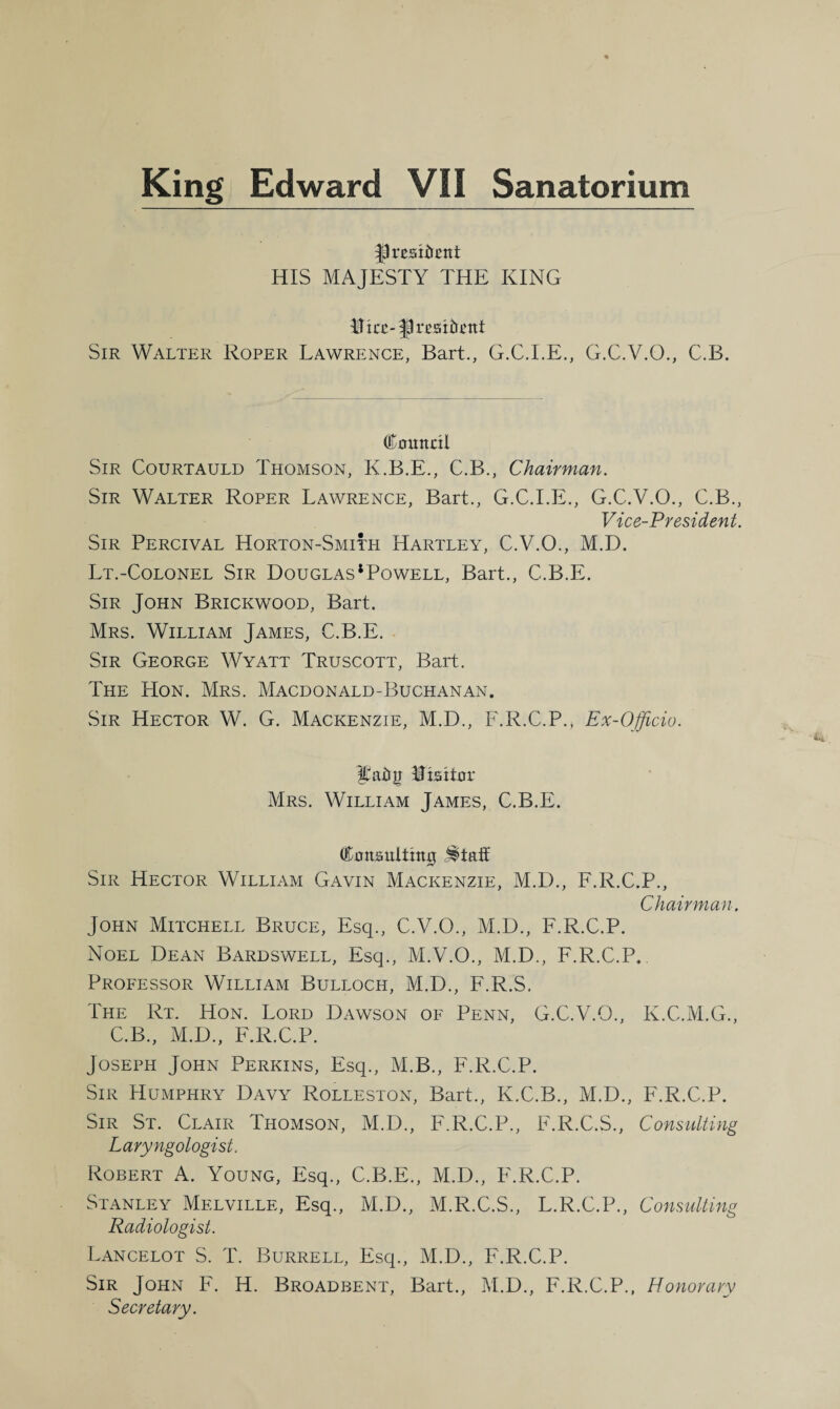 president HIS MAJESTY THE KING tec- P resident Sir Walter Roper Lawrence, Bart., G.C.I.E., G.C.V.O., C.B. Council Sir Courtauld Thomson, K.B.E., C.B., Chairman. Sir Walter Roper Lawrence, Bart., G.C.I.E., G.C.V.O., C.B., Vice-President. Sir Percival Horton-Smith Hartley, C.V.O., M.D. Lt.-Colonel Sir Douglas*Powell, Bart., C.B.E. Sir John Brickwood, Bart. Mrs. William James, C.B.E. Sir George Wyatt Truscott, Bart. The Hon. Mrs. Macdonald-Buchanan. Sir Hector W. G. Mackenzie, M.D., F.R.C.P., Ex-Officio. ^adji Visitor Mrs. William James, C.B.E. Consulting ^taif Sir Hector William Gavin Mackenzie, M.D., F.R.C.P., Chairman. John Mitchell Bruce, Esq., C.V.O., M.D., F.R.C.P. Noel Dean Bardswell, Esq., M.V.O., M.D., F.R.C.P. Professor William Bulloch, M.D., F.R.S. The Rt. Hon. Lord Dawson of Penn, G.C.V.O., K.C.M.G., C.B., M.D., F.R.C.P. Joseph John Perkins, Esq., M.B., F.R.C.P. Sir Humphry Davy Rolleston, Bart., K.C.B., M.D., F.R.C.P. Sir St. Clair Thomson, M.D., F.R.C.P., F.R.C.S., Consulting Laryngologist. Robert A. Young, Esq., C.B.E., M.D., F.R.C.P. Stanley Melville, Esq., M.D., M.R.C.S., L.R.C.P., Consulting Radiologist. Lancelot S. T. Burrell, Esq., M.D., F.R.C.P. Sir John F. H. Broadbent, Bart., M.D., F.R.C.P., Honorary Secretary.
