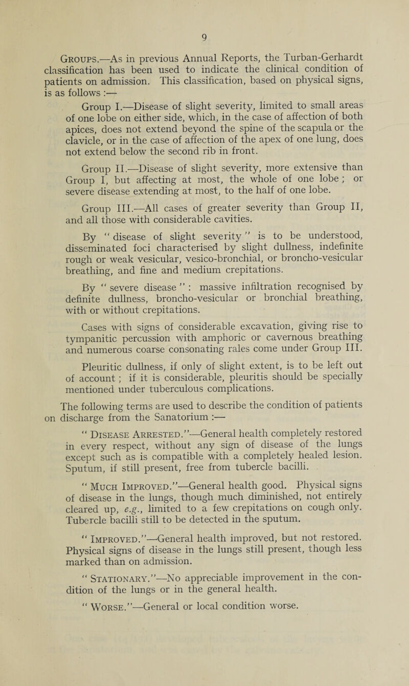 Groups.—As in previous Annual Reports, the 1 urban-Gerhardt classification has been used to indicate the clinical condition of patients on admission. This classification, based on physical signs, is as follows :— Group I.—Disease of slight severity, limited to small areas of one lobe on either side, which, in the case of affection of both apices, does not extend beyond the spine of the scapula or the clavicle, or in the case of affection of the apex of one lung, does not extend below the second rib in front. Group II.—Disease of slight severity, more extensive than Group I, but affecting at most, the whole of one lobe ; or severe disease extending at most, to the half of one lobe. Group III.—All cases of greater severity than Group II, and all those with considerable cavities. By “ disease of slight severity  is to be understood, disseminated foci characterised by slight dullness, indefinite rough or weak vesicular, vesico-bronchial, or broncho-vesicular breathing, and fine and medium crepitations. By  severe disease : massive infiltration recognised by definite dullness, broncho-vesicular or bronchial breathing, with or without crepitations. Cases with signs of considerable excavation, giving rise to tympanitic percussion with amphoric or cavernous breathing and numerous coarse consonating rales come under Group III. Pleuritic dullness, if only of slight extent, is to be left out of account ; if it is considerable, pleuritis should be specially mentioned under tuberculous complications. The following terms are used to describe the condition of patients on discharge from the Sanatorium :— “ Disease Arrested.—General health completely restored in every respect, without any sign of disease of the lungs except such as is compatible with a completely healed lesion. Sputum, if still present, free from tubercle bacilli. “ Much Improved.—General health good. Physical signs of disease in the lungs, though much diminished, not entirely cleared up, e.g., limited to a few crepitations on cough only. Tubercle bacilli still to be detected in the sputum. “ Improved.—General health improved, but not restored. Physical signs of disease in the lungs still present, though less marked than on admission. “ Stationary.—No appreciable improvement in the con¬ dition of the lungs or in the general health. “ Worse.—General or local condition worse.