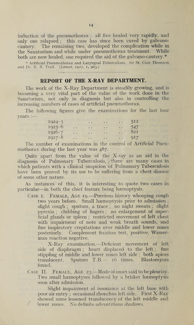 induction of the pneumothorax ; all five healed very rapidly, and only one relapsed ; this case has since been cured by galvano- cautery. The remaining two, developed the complication while in the Sanatorium and while under pneumothorax treatment. While both are now healed, one required the aid of the galvano-cautery.* * Artificial Pneumothorax and Laryngeal Tuberculosis. Sir St. Clair Thomson and Dr. R. R. Trail. (Lancet, 1927, 1, 963.) REPORT OF THE X-RAY DEPARTMENT. The work of the X-Ray Department is steadily growing, and is becoming a very vital part of the value of the work done in the Sanatorium, not only in diagnosis but also in controlling the increasing numbers of cases of artificial pneumothorax. The following figures give the examinations for the last four years :— 512 547 821 917 1924- 5 1925- 6 1926- 7 1927- 8 The number of examinations in the control of Artificial Pneu¬ mothorax during the last year was 487. Quite apart from the value of the X-ray as an aid in the diagnosis of Pulmonary Tuberculosis, r there are many cases in which patients with a clinical suspicion of Pulmonary Tuberculosis have been proved by its use to be suffering from a chest disease of some other nature. As instances of this, it is interesting to quote two cases in particular—in both the chief feature being haemoptysis. Case i. Female, Age 19.—Previous history whooping cough two years before.- Small haemoptysis prior to admission ; slight cough ; sputum, a trace ; no night sweats ; slight pyrexia ; clubbing of fingers ; no enlargement of super¬ ficial glands or spleen ; restricted movement of left chest with impairment of note and weak breath sounds, and fine inspiratory crepitations over middle and lower zones posteriorly. Complement fixation test, positive, Wasser- man reaction negative. X-Ray examination.—Deficient movement of left side of diaphragm ; heart displaced to the left ; fine stippling of middle and lower zones left side ; both apices translucent. Sputum T.B. — 16 times. Blastomyces found. Case II. Female, Age 23.—Mode of onset said to be pleurisy. Two small haemoptyses followed by a brisker haemoptysis soon after admission. Slight impairment of resonance at the left base with poor air entry ; occasional rhonchus left side. First X-Ray showed some lessened translucenc.y of the left middle and lower zones. No definite adventitious shadows.