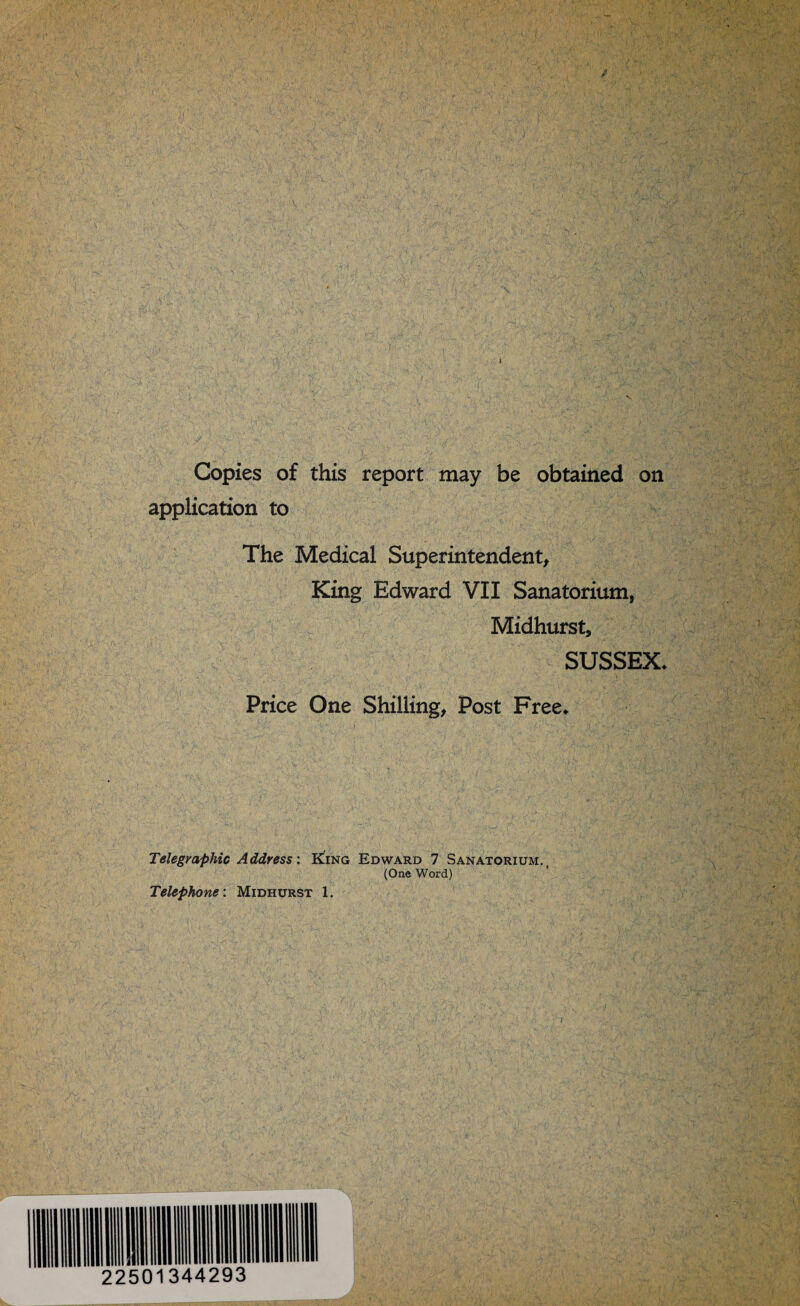 Copies of this report may be obtained on application to The Medical Superintendent, King Edward VII Sanatorium, Midhurst, SUSSEX* Price One Shilling, Post Free* Telegraphic Address'. King Edward 7 Sanatorium., (One Word) Telephone : Midhurst 1. 22501344293