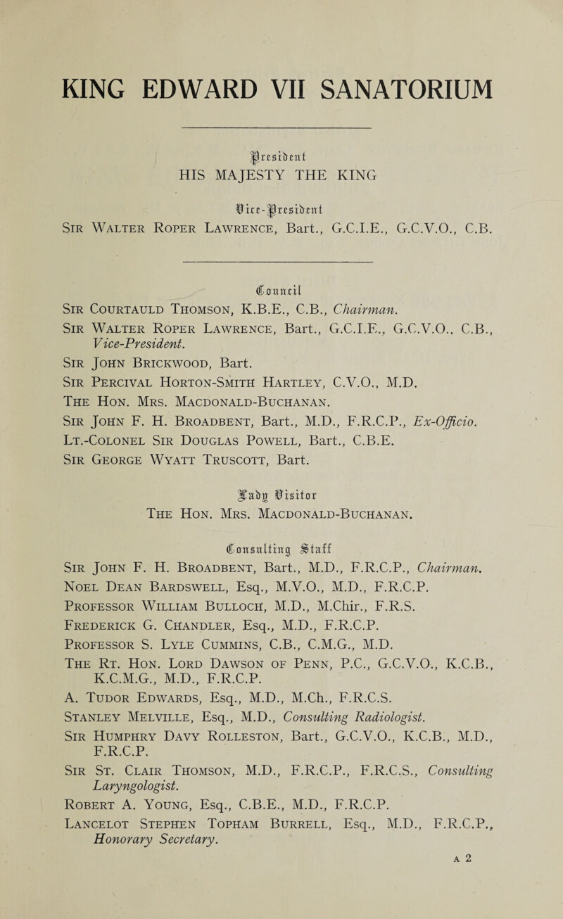 |) resident HIS MAJESTY THE KING Sir Walter Roper Lawrence, Bart., G.C.I.E., G.C.V.O., C.B. €oKvttil Sir Courtauld Thomson, K.B.E., C.B., Chairman. Sir Walter Roper Lawrence, Bart., G.C.I.E., G.C.V.O.. C.B., Vice-President. Sir John Brickwood, Bart. Sir Percival Horton-Smith Hartley, C.V.O., M.D. The Hon. Mrs. Macdonald-Buchanan. Sir John F. H. Broadbent, Bart., M.D., F.R.C.P., Ex-Officio. Lt.-Colonel Sir Douglas Powell, Bart., C.B.E. Sir George Wyatt Truscott, Bart. JCabir Visitor The Hon. Mrs. Macdonald-Buchanan. Cnnsnltiirg £taff Sir John F. H. Broadbent, Bart., M.D., F.R.C.P., Chairman. Noel Dean Bardswell, Esq., M.V.O., M.D., F.R.C.P. Professor William Bulloch, M.D., M.Chir., F.R.S. Frederick G. Chandler, Esq., M.D., F.R.C.P. Professor S. Lyle Cummins, C.B., C.M.G., M.D. The Rt. Hon. Lord Dawson of Penn, P.C., G.C.V.O., K.C.B., K.C.M.G., M.D., F.R.C.P. A. Tudor Edwards, Esq., M.D., M.Ch., F.R.C.S. Stanley Melville, Esq., M.D., Consulting Radiologist. Sir Humphry Davy Rolleston, Bart., G.C.V.O., K.C.B., M.D., F.R.C.P. Sir St. Clair Thomson, M.D., F.R.C.P., F.R.C.S., Consulting Laryngologist. Robert A. Young, Esq., C.B.E., M.D., F.R.C.P. Lancelot Stephen Topham Burrell, Esq., M.D., F.R.C.P., Honorary Secretary.