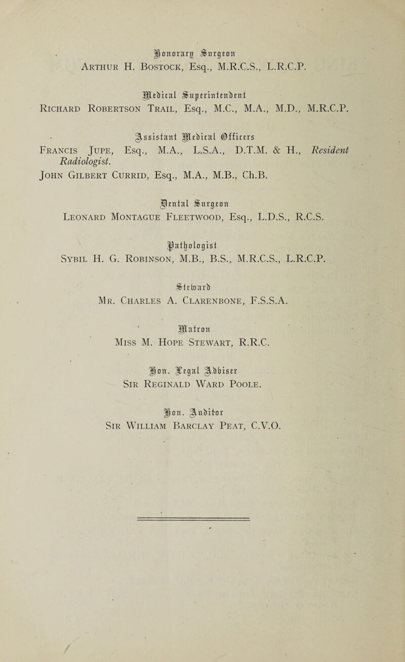 gaitararjT .imrgjeotf Arthur H. Bostock, Esq., M.R.C.S., L.R.C.P. UUbxcHl ^wpmiiijeirbjeitt Richard Robertson Trail, Esq., M.C., M.A., M.D., M.R.C.P. Assistant Jlebtntl #f ficm Francis Jupe, Esq., M.A., L.S.A., D.T.M. & H., Resident Radiologist. John Gilbert Currid, Esq., M.A., M.B., Ch.B. JJeittal JHtrgcait Leonard Montague Fleetwood, Esq., L.D.S., R.C.S. JJaijralapst Sybil H. G. Robinson, M.B., B.S., M.R.C.S., L.R.C.P. JHcbm'b Mr. Charles A. Clarenbone, F.S.S.A. Jflatrait Miss M. Hope Stewart, R.R.C. gait. iTgal Sir Reginald Ward Poole. gait. §Libti-or Sir William Barclay Peat, C.V.O.