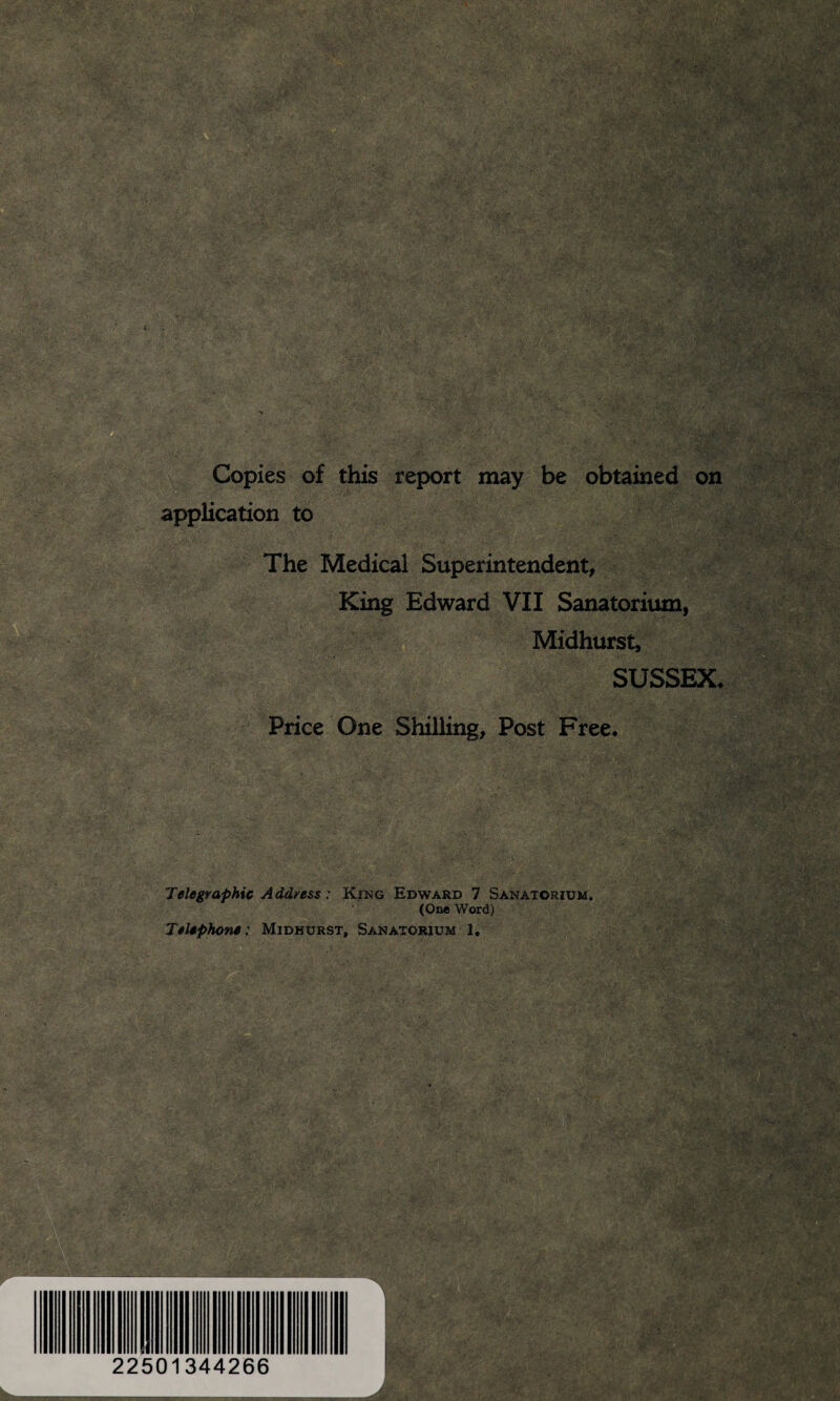 Copies of this report may be obtained on application to The Medical Superintendent, King Edward VII Sanatorium, Midhurst, SUSSEX* Price One Shilling, Post Free* Telegraphic Address: King Edward 7 Sanatorium. (One Word) Telephone: Midhurst, Sanatorium 1. 22501344266