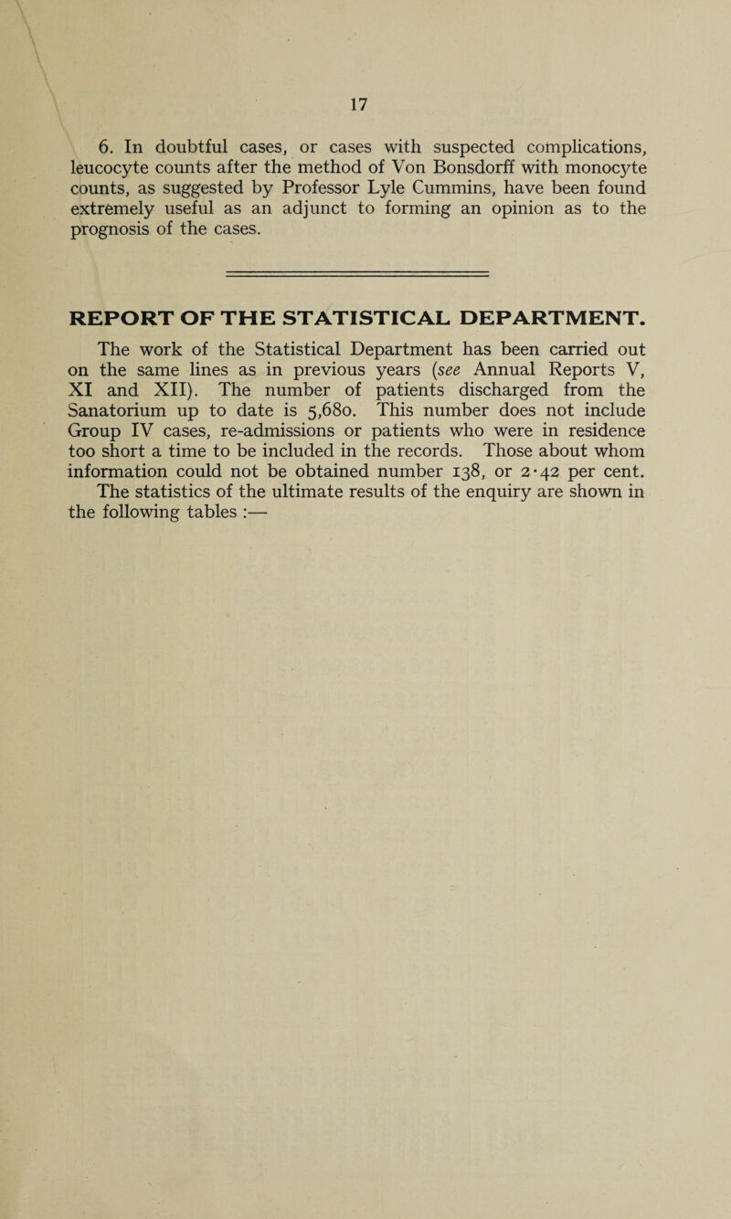 6. In doubtful cases, or cases with suspected complications, leucocyte counts after the method of Von Bonsdorff with monocyte counts, as suggested by Professor Lyle Cummins, have been found extremely useful as an adjunct to forming an opinion as to the prognosis of the cases. REPORT OF THE STATISTICAL DEPARTMENT. The work of the Statistical Department has been carried out on the same lines as in previous years (see Annual Reports V, XI and XII). The number of patients discharged from the Sanatorium up to date is 5,680. This number does not include Group IV cases, re-admissions or patients who were in residence too short a time to be included in the records. Those about whom information could not be obtained number 138, or 2-42 per cent. The statistics of the ultimate results of the enquiry are shown in the following tables :—
