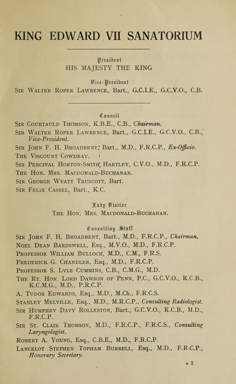 HIS MAJESTY THE KING Sir Walter Roper Lawrence, Bart., G.C.I.E., G.C.V.O., C.B. Countil Sir Courtauld Thomson, K.B.E., C.B., Chairman, Sir Walter Roper Lawrence, Bart., G.C.I.E., G.C.V.O., C.B., Vice-President. Sir John F. H. Broadbent,: Bart., M.D., F.R.C.P., Ex-Officio. The Viscount Cowdray. Sir Percival Horton-Smith:. Hartley, C.V.O., M.D., F.R.C.P. The Hon. Mrs. Macdonald-Buchanan. Sir George Wyatt Truscott, Bart. Sir Felix Cassel, Bart., K.C. §iBitox The Hon. Mrs. Macdonald-Buchanan. C oitsitlitiTg Sir John F. H. Broadbent, Bart., M.D., F.R.C.P., Chairman, Noel Dean Bardswell, Esq., M.V.O., M.D., F.R.C.P. Professor William Bulloch, M.D., C.M., F.R.S. Frederick G. Chandler, Esq., M.D., F.R.C.P. Professor S. Lyle Cummins, C.B., C.M.G., M.D. The Rt. Hon. Lord Dawson of Penn, P.C., G.C.V.O., K.C.B., K.C.M.G., M.D., P.R.C.P. A. Tudor Edwards, Esq., M.D., M.Ch., F.R.C.S. Stanley Melville, Esq., M.D., M.R.C.P., Consulting Radiologist. Sir Humphry Davy Rolleston, Bart., G.C.V.O., K.C.B., M.D., F.R.C.P. Sir St. Clair Thomson, M.D., F.R.C.P., F.R.C.S., Consulting Laryngologist. Robert A. Young, Esq., C.B.E., M.D., F.R.C.P. Lancelot Stephen Topham Burrell, Esq., M.D., F.R.C.P., Honorary Secretary.