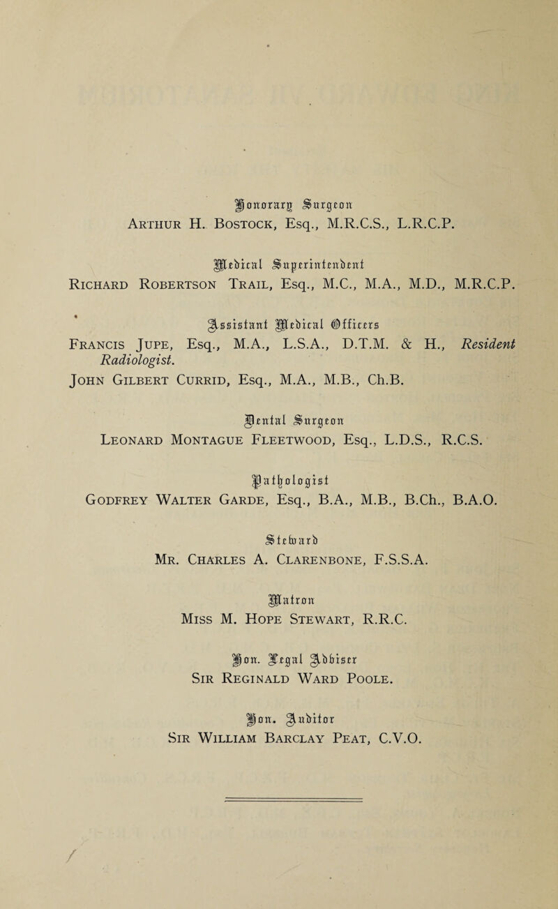 |)oiT0rarg Arthur H. Bostock, Esq., M.R.C.S., L.R.C.P. P^ebital ^itp'£rint£Hb£:tt Richard Robertson Trail, Esq., M.C., M.A., M.D., M.R.C.P. ^ssistaitt pebkal #ffi££rs Francis Jure, Esq., M.A., L.S.A., D.T.M. & H., Resident Radiologist. John Gilbert Currid, Esq., M.A., M.B., Ch.B. Leonard Montague Fleetwood, Esq., L.D.S., R.C.S. ^atlj0l0g[ist Godfrey Walter Garde, Esq., B.A., M.B., B.Ch., B.A.O. Mr. Charles A. Clarenbone, F.S.S.A. P;atr0a Miss M. Hope Stewart, R.R.C. p0a. ITegal Sir Reginald Ward Poole. II0a. giiibit0r Sir William Barclay Peat, C.V.O. /