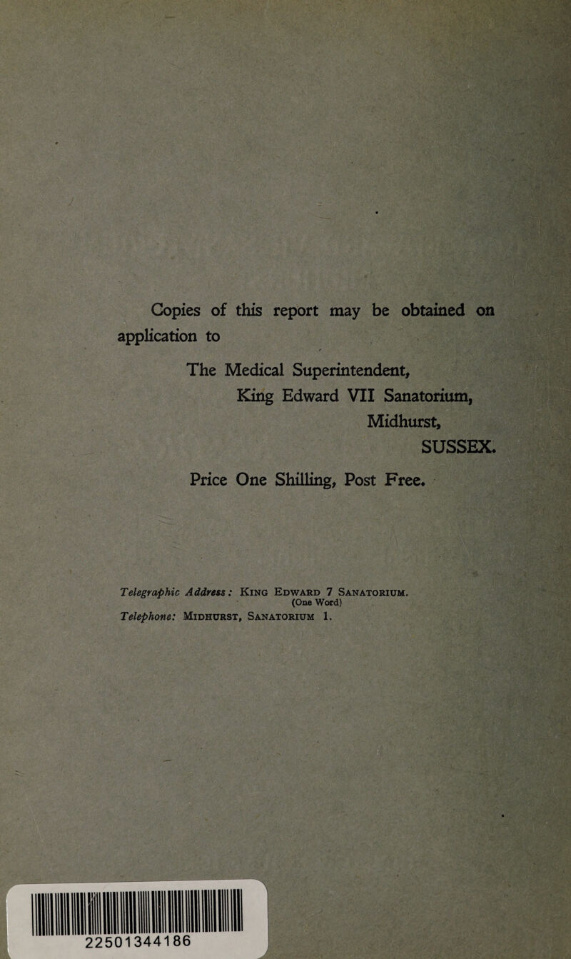 Copies of this report may be obtained on application to The Medical Superintendent, King Edward VII Sanatorium, Midhurst, SUSSEX- Price One Shilling, Post Free- Telegraphic Address: King Edward 7 Sanatorium. (One Word) Telephone: Midhurst, Sanatorium 1.