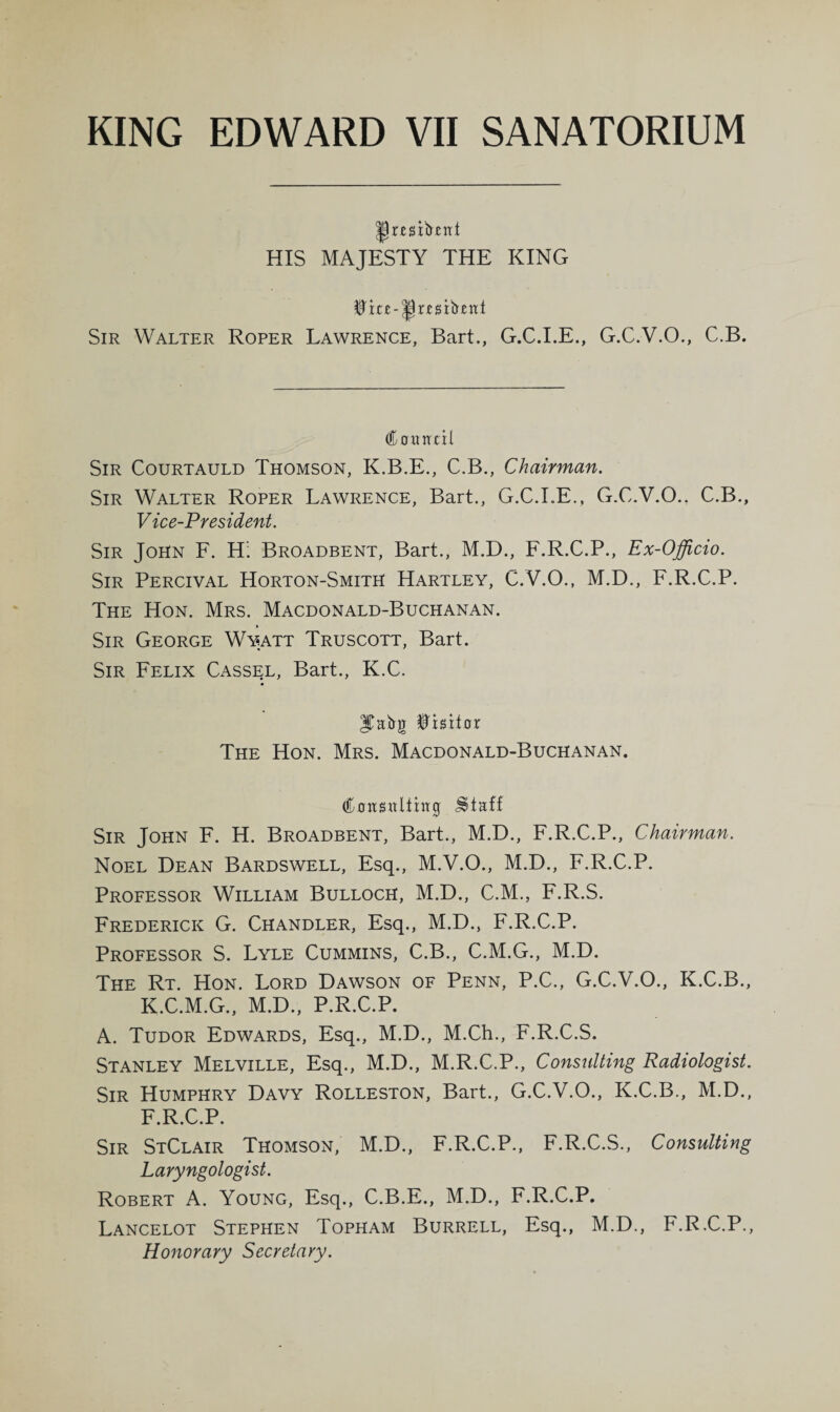 HIS MAJESTY THE KING Sir Walter Roper Lawrence, Bart., G.C.I.E., G.C.V.O., C.B. Coitntil Sir Courtauld Thomson, K.B.E., C.B., Chairman. Sir Walter Roper Lawrence, Bart., G.C.LE., G.C.V.O.. C.B., Vice-President. Sir John F. H’. Broadbent, Bart., M.D., F.R.C.P., Ex-Officio. Sir Percival Horton-Smith Hartley, C.V.O., M.D., F.R.C.P. The Hon. Mrs. Macdonald-Buchanan. Sir George Wyatt Truscott, Bart. Sir Felix Cassel, Bart., K.C. ITabg Visitor The Hon. Mrs. Macdonald-Buchanan. Sir John F. H. Broadbent, Bart., M.D., F.R.C.P., Chairman. Noel Dean Bardswell, Esq., M.V.O., M.D., F.R.C.P. Professor William Bulloch, M.D., C.M., F.R.S. Frederick G. Chandler, Esq., M.D., F.R.C.P. Professor S. Lyle Cummins, C.B., C.M.G., M.D. The Rt. Hon. Lord Dawson of Penn, P.C., G.C.V.O., K.C.B., K.C.M.G., M.D., P.R.C.P. A. Tudor Edwards, Esq., M.D., M.Ch., F.R.C.S. Stanley Melville, Esq., M.D., M.R.C.P., Consultmg Radiologist. Sir Humphry Davy Rolleston, Bart., G.C.V.O., K.C.B., M.D., F.R.C.P. Sir StClair Thomson, M.D., F.R.C.P., F.R.C.S., Consulting Laryngologist. Robert A. Young, Esq., C.B.E., M.D., F.R.C.P. Lancelot Stephen Topham Burrell, Esq., M.D., F.R.C.P., Honorary Secretary.