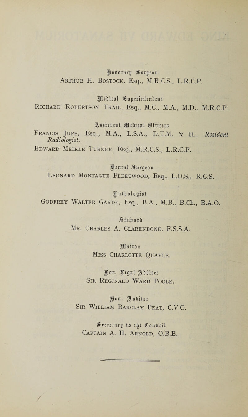 Hojtorarg ^wrgcon Arthur H. Bostock, Esq., M.R.C.S., L.R.C.P. Richard Robertson Trail, Esq., M.C., M.A., M.D., M.R.C.P. Hlebital #ffit£rs Francis Jure, Esq., M.A., L.S.A., D.T.M. & H., Resident Radiologist. Edward Meikle Turner, Esq., M.R.C.S., L.R.C.P. J^atal ^itrg£on Leonard Montague Fleetwood, Esq., L.D.S., R.C.S. pathologist Godfrey Walter Garde, Esq., B.A., M.B., B.Ch., B.A.O. ^tctoarb Mr. Charles A. Clarenbone, F.S.S.A. P^atroa Miss Charlotte Quayle. ^oxt. IT^gal gibbistr Sir Reginald Ward Poole. Jioit. giabitor Sir William Barclay Peat, C.V.O. Sftretaro to tlje Council Captain A. H. Arnold, O.B.E.