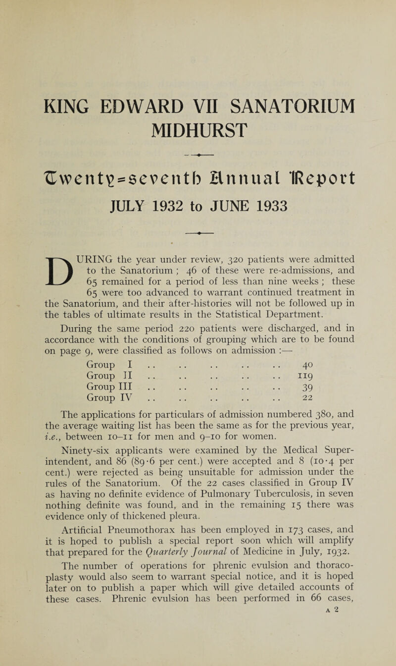 MIDHURST ^went^^seventb Hnnual IReport JULY 1932 to JUNE 1933 During the year under review, 320 patients were admitted to the Sanatorium ; 46 of these were re-admissions, and 65 remained for a period of less than nine weeks ; these 65 were too advanced to warrant continued treatment in the Sanatorium, and their after-histories will not be followed up in the tables of ultimate results in the Statistical Department. During the same period 220 patients were discharged, and in accordance with the conditions of grouping which are to be found on page 9, were classified as follows on admission Group I Group 11 Group III Group IV 40 119 39 22 The applications for particulars of admission numbered 380, and the average waiting list has been the same as for the previous year, i.e., between lo-ii for men and 9-10 for women. Ninety-six applicants were examined by the Medical Super¬ intendent, and 86 (89-6 per cent.) were accepted and 8 (10-4 per cent.) were rejected as being unsuitable for admission under the rules of the Sanatorium. Of the 22 cases classified in Group IV as having no definite evidence of Pulmonary Tuberculosis, in seven nothing definite was found, and in the remaining 15 there was evidence only of thickened pleura. Artificial Pneumothorax has been employed in 173 cases, and it is hoped to publish a special report soon which will amplify that prepared for the Quarterly Journal of Medicine in July, 1932. The number of operations for phrenic evulsion and thoraco¬ plasty would also seem to warrant special notice, and it is hoped later on to publish a paper which will give detailed accounts of these cases. Phrenic evulsion has been performed in 66 cases.