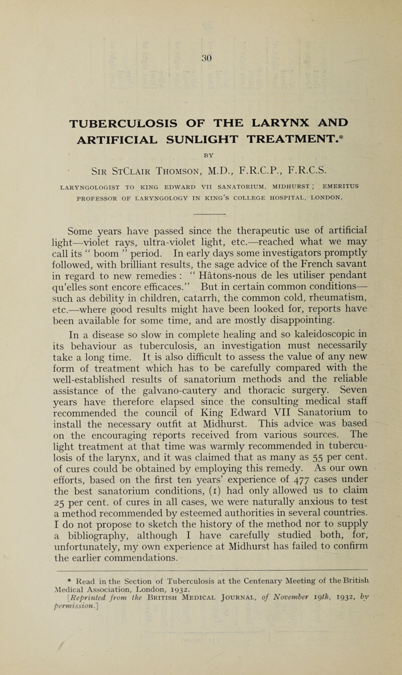 TUBERCULOSIS OF THE LARYNX AND ARTIFICIAL SUNLIGHT TREATMENT.* BY Sir StClair Thomson, M.D., F.R.C.P., F.R.C.S. LARYNGOLOGIST TO KING EDWARD VII SANATORIUM, MIDHURST ; EMERITUS PROFESSOR OF LARYNGOLOGY IN KING’s COLLEGE HOSPITAL, LONDON. Some years have passed since the therapeutic use of artificial light—violet rays, ultra-violet light, etc.—reached what we may call its “ boom ” period. In early days some investigators promptly followed, with brilliant results, the sage advice of the French savant in regard to new remedies : ‘‘ Hatons-nous de les utiliser pendant qu’elles sont encore efficaces. But in certain common conditions— such as debility in children, catarrh, the common cold, rheumatism, etc.—where good results might have been looked for, reports have been available for some time, and are mostly disappointing. In a disease so slow in complete healing and so kaleidoscopic in its behaviour as tuberculosis, an investigation must necessarily take a long time. It is also difficult to assess the value of any new form of treatment which has to be carefully compared with the well-established results of sanatorium methods and the reliable assistance of the galvano-cautery and thoracic surgery. Seven years have therefore elapsed since the consulting medical staff recommended the council of King Edward VII Sanatorium to install the necessary outfit at Midhurst. This advice was based on the encouraging reports received from various sources. The light treatment at that time was warmly recommended in tubercu¬ losis of the larynx, and it was claimed that as many as 55 per cent, of cures could be obtained by employing this remedy. As our own efforts, based on the first ten years’ experience of 477 cases under the best sanatorium conditions, (i) had only allowed us to claim 25 per cent, of cures in all cases, we were naturally anxious to test a method recommended by esteemed authorities in several countries. I do not propose to sketch the history of the method nor to supply a bibliography, although I have carefully studied both, for, unfortunately, my own experience at Midhurst has failed to confirm the earlier commendations. * Read in the Section of Tuberculosis at the Centenary Meeting of the British Medical Association, London, 1932, [Reprinted from the British Medical Journal, of November igth, 1932. by permission.]