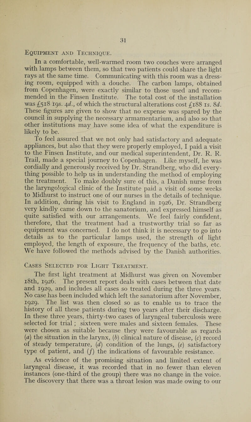 Equipment and Technique. In a comfortable, well-warmed room two couches were arranged with lamps between them, so that two patients could share the light rays at the same time. Communicating with this room was a dress¬ ing room, equipped with a douche. The carbon lamps, obtained from Copenhagen, were exactly similar to those used and recom¬ mended in the Finsen Institute. The total cost of the installation was £518 19s. /[d., of which the structural alterations cost £188 is. 8d. These fibres are given to show that no expense was spared by the council in supplying the necessary armamentarium, and also so that other institutions may have some idea of what the expenditure is likely to be. To feel assured that we not only had satisfactory and adequate appliances, but also that they were properly employed, I paid a visit to the Finsen Institute, and our medical superintendent. Dr. R. R. Trail, made a special journey to Copenhagen. Like myself, he was cordially and generously received by Dr. Strandberg, who did every¬ thing possible to help us in understanding the method of employing the treatment. To make doubly sure of this, a Danish nurse from the laryngological clinic of the Institute paid a visit of some weeks to Midhurst to instruct one of our nurses in the details of technique. In addition, during his visit to England in 1926, Dr. Strandberg very kindly came down to the sanatorium, and expressed himself as quite satisfied with our arrangements. We feel fairly confident, therefore, that the treatment had a trustworthy trial so far as equipment was concerned. I do not think it is necessary to go into details as to the particular lamps used, the strength of light employed, the length of exposure, the frequency of the baths, etc. We have followed the methods advised by the Danish authorities. Cases Selected for Light Treatment. The first light treatment at Midhurst was given on November i8th, 1926. The present report deals with cases between that date and 1929, and includes all cases so treated during the three years. No case has been included which left the sanatorium after November, 1929. The list was then closed so as to enable us to trace the history of all these patients during two years after their discharge. In these three years, thirty-two cases of laryngeal tuberculosis were selected for trial; sixteen were males and sixteen females. These were chosen as suitable because they were favourable as regards (a) the situation in the larynx, (b) clinical nature of disease, (c) record of steady temperature, (d) condition of the lungs, (e) satisfactory type of patient, and (/) the indications of favourable resistance. As evidence of the promising situation and limited extent of laryngeal disease, it was recorded that in no fewer than eleven instances (one-third of the group) there was no change in the voice. The discovery that there was a throat lesion was made owing to our