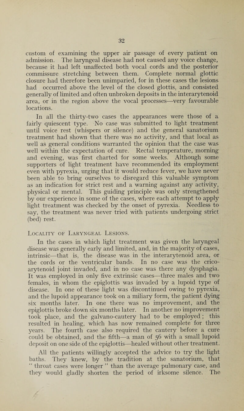 custom of examining the upper air passage of every patient on admission. The laryngeal disease had not caused any voice change, because it had left unaffected both vocal cords and the posterior commissure stretching between them. Complete normal glottic closure had therefore been unimparied, for in these cases the lesions had occurred above the level of the closed glottis, and consisted generally of limited and often unbroken deposits in the interarytenoid area, or in the region above the vocal processes—very favourable locations. In all the thirty-two cases the appearances were those of a fairly quiescent type. No case was submitted to light treatment until voice rest (whispers or silence) and the general sanatorium treatment had shown that there was no activity, and that local as well as general conditions warranted the opinion that the case was well within the expectation of cure. Rectal temperature, morning and evening, was first charted for some weeks. Although some supporters of light treatment have recommended its employment even with pyrexia, urging that it would reduce fever, we have never been able to bring ourselves to disregard this valuable symptom as an indication for strict rest and a warning against any activity, physical or mental. This guiding principle was only strengthened by our experience in some of the cases, where each attempt to apply light treatment was checked by the onset of pyrexia. Needless to say, the treatment was never tried with patients undergoing strict (bed) rest. Locality of Laryngeal Lesions. In the cases in which light treatment was given the laryngeal disease was generally early and limited, and, in the majority of cases^ intrinsic-—that is, the isease was in the interarytenoid area, or the cords or the ventricular bands. In no case was the crico¬ arytenoid joint invaded, and in no case was there any dysphagia. It was employed in only five extrinsic cases—three males and two females, in whom the epiglottis was invaded by a lupoid type of disease. In one of these light was discontinued owing to pyrexia, and the lupoid appearance took on a miliary form, the patient dying six months later. In one there was no improvement, and the epiglottis broke down six months later. In another no improvement took place, and the galvano-cautery had to be employed ; this resulted in healing, which has now remained complete for three years. The fourth case also required the cautery before a cure could be obtained, and the fifth—a man of 56 with a small lupoid deposit on one side of the epiglottis—healed without other treatment. All the patients willingly accepted the advice to try the light baths. They knew, by the tradition at the sanatorium, that “ throat cases were longer than the average pulmonary case, and they would gladly shorten the period of irksome silence. The