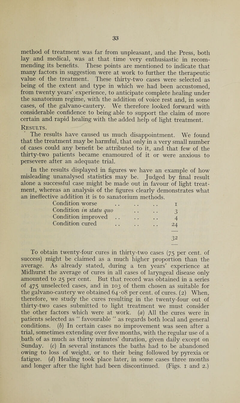 method of treatment was far from unpleasant, and the Press, both lay and medical, was at that time very enthusiastic in recom¬ mending its benefits. These points are mentioned to indicate that many factors in suggestion were at work to further the therapeutic value of the treatment. These thirty-two cases were selected as being of the extent and type in which we had been accustomed, from twenty years’ experience, to anticipate complete healing under the sanatorium regime, with the addition of voice rest and, in some cases, of the galvano-cautery. We therefore looked forward with considerable confidence to being able to support the claim of more certain and rapid healing with the added help of light treatment. Results. The results have caused us much disappointment. We found that the treatment may be harmful, that only in a very small number of cases could any benefit be attributed to it, and that few of the thirty-two patients became enamoured of it or were anxious to persevere after an adequate trial. In the results displayed in figures we have an example of how misleading unanalysed statistics may be. Judged by final result alone a successful case might be made out in favour of light treat¬ ment, whereas an analysis of the figures clearly demonstrates what an ineffective addition it is to sanatoiium methods. Condition worse . . . . . . i Condition in statu quo . . . . 3 Condition improved . . . . .. 4 Condition cured , . . . . . 24 32 To obtain twenty-four cures in thirty-two cases (75 per cent, of success) might be claimed as a much higher proportion than the average. As already stated, during a ten years’ experience at Midhurst the average of cures in all cases of laryngeal disease only amounted to 25 per cent. But that record was obtained in a series of 475 unselected cases, and in 103 of them chosen as suitable for the galvano-cautery we obtained 64 • 08 per cent, of cures. (2) When, therefore, we study the cures resulting in the twenty-four out of thirty-two cases submitted to light treatment we must consider the other factors which were at work, [a) All the cures were in patients selected as  favourable ” as regards both local and general conditions, [h) In certain cases no improvement was seen after a trial, sometimes extending over five months, with the regular use of a bath of as much as thirty minutes’ duration, given daily except on Sunday, (c) In several instances the baths had to be abandoned owing to loss of weight, or to their being followed by pyrexia or fatigue, [d) Healing took place later, in some cases three months and longer after the light had been discontinued. (Figs, i and 2.)