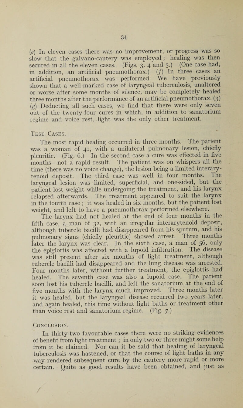 (e) In eleven cases there was no improvement, or progress was so slow that the galvano-cautery was employed ; healing was then secured in all the eleven cases. (Figs. 3, 4 and 5.) (One case had, in addition, an artificial pneumothorax.) (/) In three cases an artificial pneumothorax was performed. We have previously shown that a well-marked case of laryngeal tuberculosis, unaltered or worse after some months of silence, may be completely healed three months after the performance of an artificial pneumothorax. (3) (g) Deducting all such cases, we find that there were only seven out of the twenty-four cures in which, in addition to sanatorium regime and voice rest, light was the only other treatment. Test Cases. The most rapid healing occurred in three months. The patient was a woman of 41, with a unilateral pulmonary lesion, chiefly pleuritic. (Fig. 6.) In the second case a cure was effected in five months—not a rapid result. The patient was on whispers all the time (there was no voice change), the lesion being a limited interary¬ tenoid deposit. The third case was well in four months. The laryngeal lesion was limited, superficial, and one-sided, but the patient lost weight while undergoing the treatment, and his larynx relapsed afterwards. The treatment appeared to suit the larynx in the fourth case ; it was healed in six months, but the patient lost weight, and left to have a pneumothorax performed elsewhere. The larynx had not healed at the end of four months in the fifth case, a man of 32, with an irregular interarytenoid deposit, although tubercle bacilli had disappeared from his sputum, and his pulmonary signs (chiefly pleuritic) showed arrest. Three months later the larynx was clear. In the sixth case, a man of 56, only the epiglottis was affected with a lupoid infiltration. The disease was still present after six months of light treatment, although tubercle bacilli had disappeared and the lung disease was arrested. Four months later, without further treatment, the epiglottis had healed. The seventh case was also a lupoid case. The patient soon lost his tubercle bacilli, and left the sanatorium at the end of five months with the larynx much improved. Three months later it was healed, but the laryngeal disease recurred two years later, and again healed, this time without light baths or treatment other than voice rest and sanatorium regime. (Fig. 7.) Conclusion. In thirty-two favourable cases there were no striking evidences of benefit from light treatment; in only two or three might some help from it be claimed. Nor can it be said that healing of laryngeal tuberculosis was hastened, or that the course of light baths in any way rendered subsequent cure by the cautery more rapid or more certain. Quite as good results have been obtained, and just as