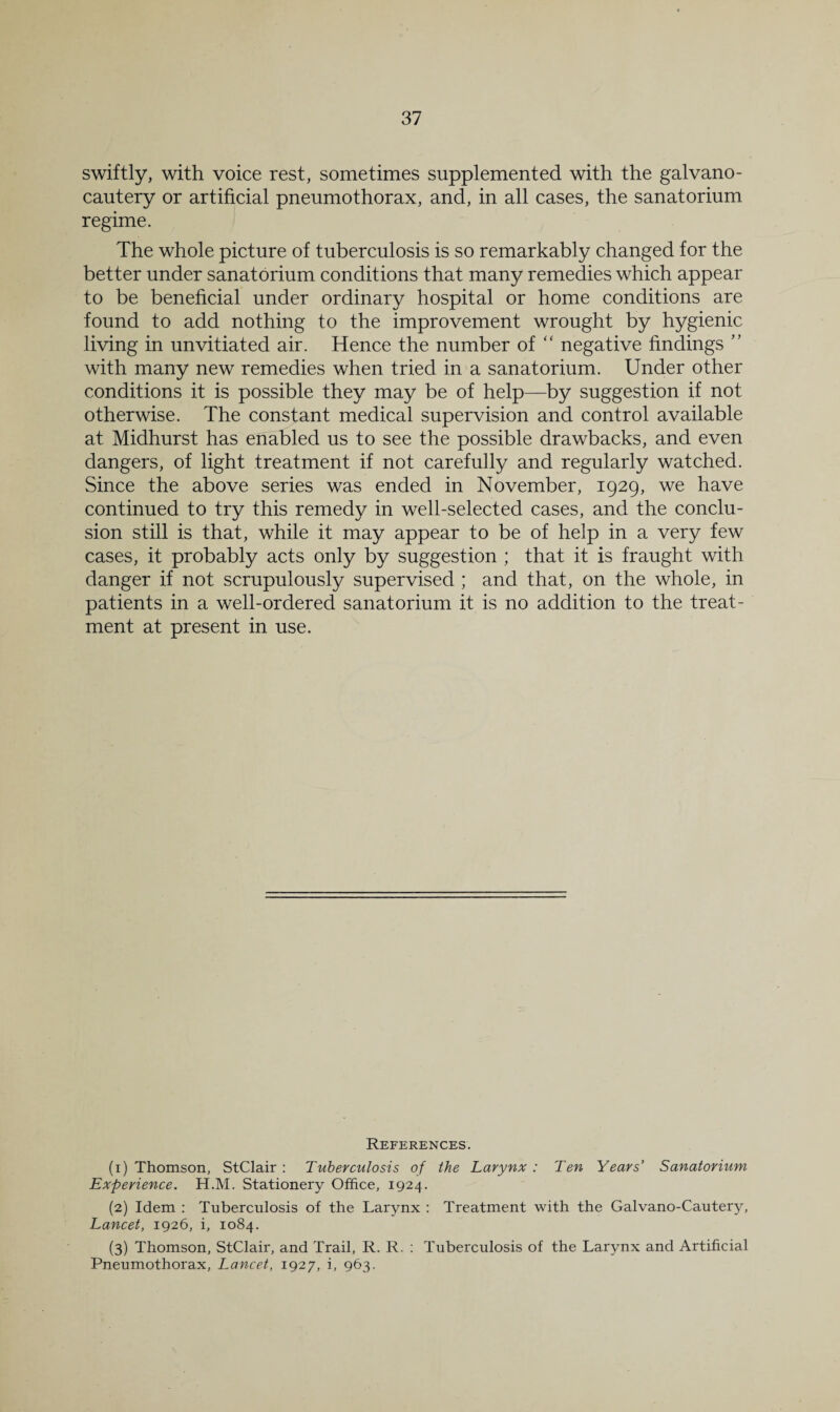 swiftly, with voice rest, sometimes supplemented with the galvano- cautery or artificial pneumothorax, and, in all cases, the sanatorium regime. The whole picture of tuberculosis is so remarkably changed for the better under sanatorium conditions that many remedies which appear to be beneficial under ordinary hospital or home conditions are found to add nothing to the improvement wrought by hygienic living in unvitiated air. Hence the number of “ negative findings ” with many new remedies when tried in a sanatorium. Under other conditions it is possible they may be of help—by suggestion if not otherwise. The constant medical supervision and control available at Midhurst has enabled us to see the possible drawbacks, and even dangers, of light treatment if not carefully and regularly watched. Since the above series was ended in November, 1929, we have continued to try this remedy in well-selected cases, and the conclu¬ sion still is that, while it may appear to be of help in a very few cases, it probably acts only by suggestion ; that it is fraught with danger if not scrupulously supervised ; and that, on the whole, in patients in a well-ordered sanatorium it is no addition to the treat¬ ment at present in use. References. (1) Thomson, StClair : Tuberculosis of the Larynx : Ten Years’ Sanatorium Experience. H.M. Stationery Office, 1924. (2) Idem : Tuberculosis of the Larynx ; Treatment with the Galvano-Cautery, Lancet, 1926, i, 1084. (3) Thomson, StClair, and Trail, R. R. ; Tuberculosis of the Larynx and Artificial Pneumothorax, Lancet, 1927, i, 963.
