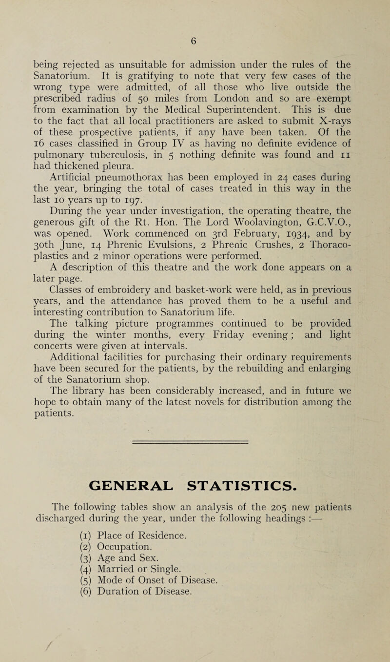 being rejected as unsuitable for admission under the rules of the Sanatorium. It is gratifying to note that very few cases of the wrong type were admitted, of all those who live outside the prescribed radius of 50 miles from London and so are exempt from examination by the Medical Superintendent. This is due to the fact that all local practitioners are asked to submit X-rays of these prospective patients, if any have been taken. Of the 16 cases classified in Group IV as having no definite evidence of pulmonary tuberculosis, in 5 nothing definite was found and 11 had thickened pleura. Artificial pneumothorax has been employed in 24 cases during the year, bringing the total of cases treated in this way in the last 10 years up to 197. During the year under investigation, the operating theatre, the generous gift of the Rt. Hon. The Lord Woolavington, G.C.V.O., was opened. Work commenced on 3rd February, 1934, and by 30th June, 14 Phrenic Evulsions, 2 Phrenic Crushes, 2 Thoraco¬ plasties and 2 minor operations were performed. A description of this theatre and the work done appears on a later page. Classes of embroidery and basket-work were held, as in previous years, and the attendance has proved them to be a useful and interesting contribution to Sanatorium life. The talking picture programmes continued to be provided during the winter months, every Friday evening ; and light concerts were given at intervals. Additional facilities for purchasing their ordinary requirements have been secured for the patients, by the rebuilding and enlarging of the Sanatorium shop. The library has been considerably increased, and in future we hope to obtain many of the latest novels for distribution among the patients. GENERAL STATISTICS. The following tables show an analysis of the 205 new patients discharged during the year, under the following headings :— (1) Place of Residence. (2) Occupation. (3) Age and Sex. (4) Married or Single. (5) Mode of Onset of Disease. (6) Duration of Disease.