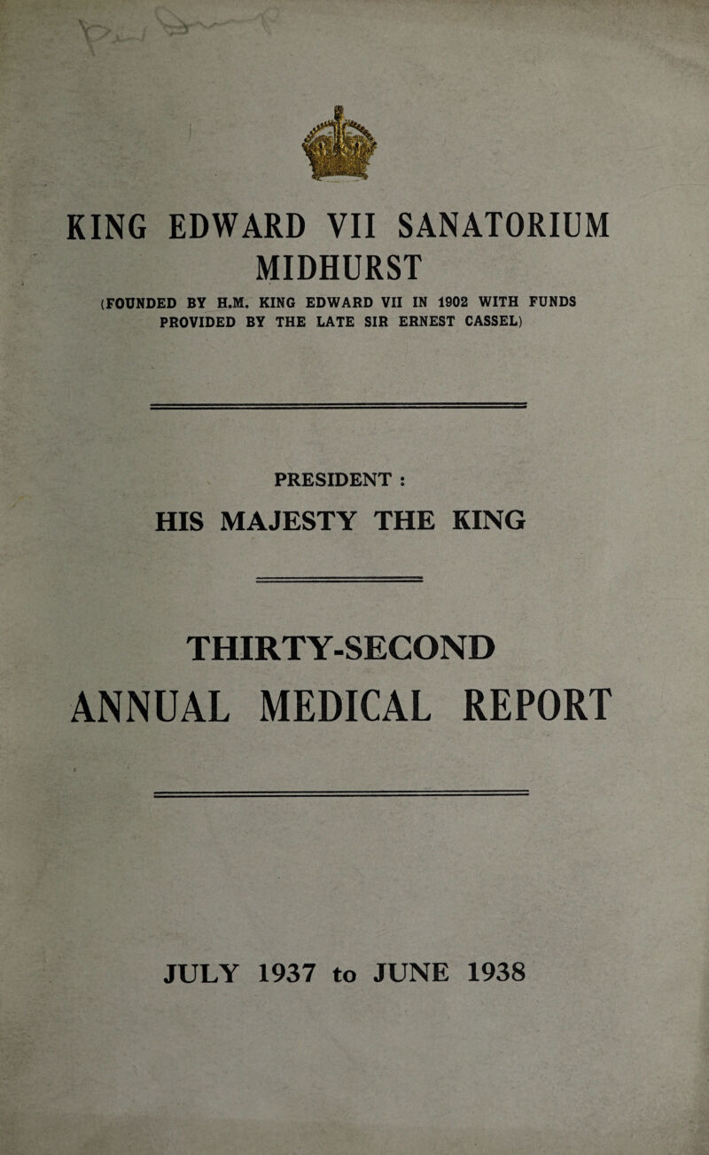 MIDHURST (FOUNDED BY H.M. KING EDWARD VII IN 1902 WITH FUNDS PROVIDED BY THE LATE SIR ERNEST CASSEL) PRESIDENT : HIS MAJESTY THE KING THIRTY-SECOND ANNUAL MEDICAL REPORT C JULY 1937 to JUNE 1938