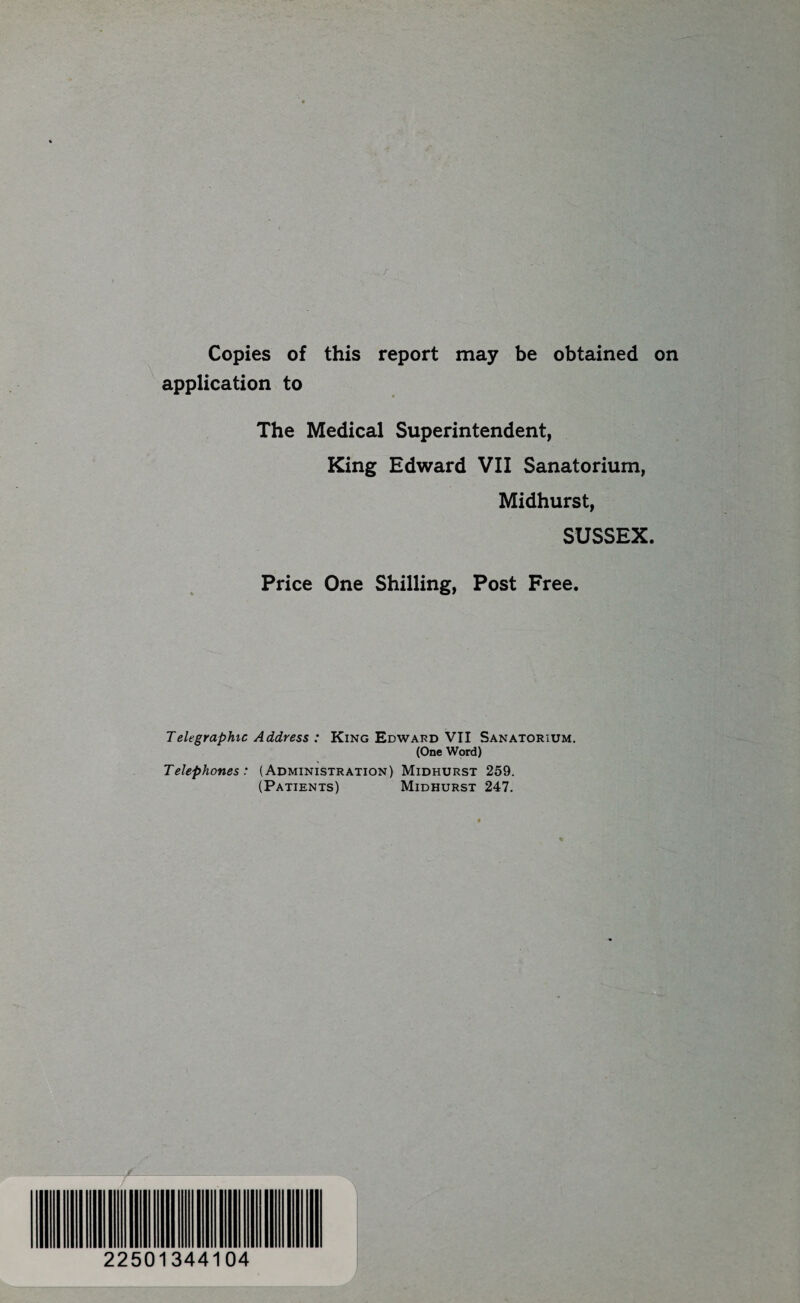 Copies of this report may be obtained on application to The Medical Superintendent, King Edward VII Sanatorium, Midhurst, SUSSEX. Price One Shilling, Post Free. Telegraphic Address : King Edward VII Sanatorium. (One Word) Telephones: (Administration) Midhurst 259. (Patients) Midhurst 247. 22501344104