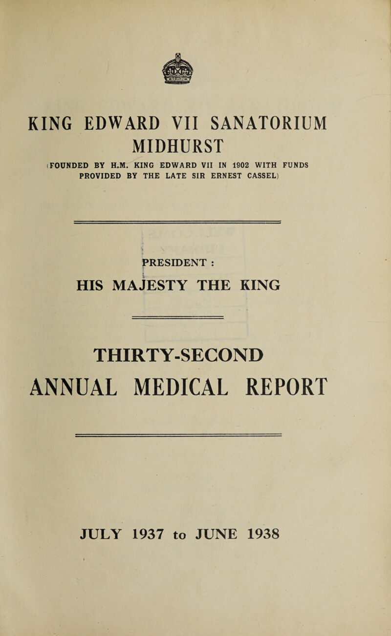 MIDHURST (FOUNDED BY H.M. KING EDWARD VII IN 1902 WITH FUNDS PROVIDED BY THE LATE SIR ERNEST CASSEL) PRESIDENT : HIS MAJESTY THE KING THIRTY-SECOND ANNUAL MEDICAL REPORT JULY 1937 to JUNE 1938