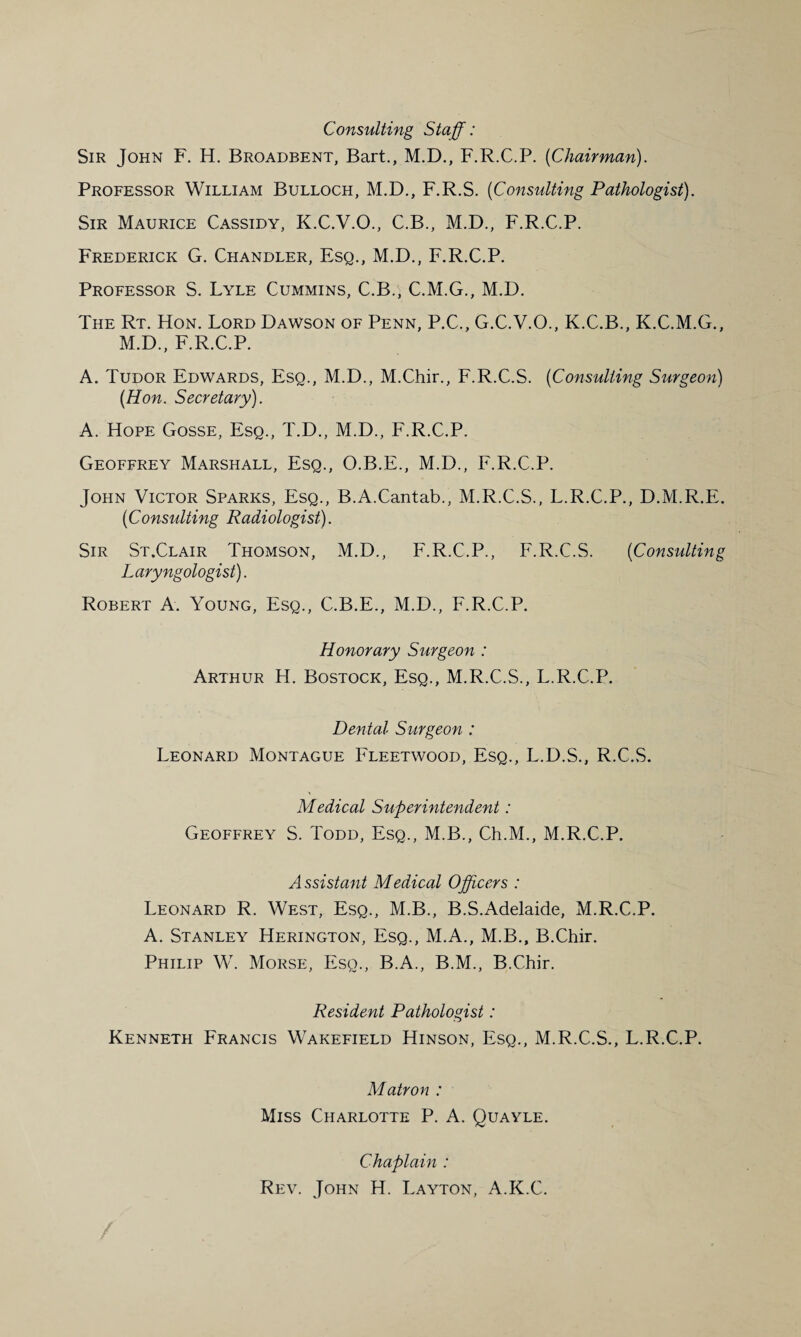 Consulting Staff: Sir John F. H. Broadbent, Bart., M.D., F.R.C.P. {Chairman). Professor William Bulloch, M.D., F.R.S. (Consulting Pathologist). Sir Maurice Cassidy, K.C.V.O., C.B., M.D., F.R.C.P. Frederick G. Chandler, Esq., M.D., F.R.C.P. Professor S. Lyle Cummins, C.B., C.M.G., M.D. The Rt. Hon. Lord Dawson of Penn, P.C., G.C.V.O., K.C.B., K.C.M.G., M.D., F.R.C.P. A. Tudor Edwards, Esq., M.D., M.Chir., F.R.C.S. (Consulting Surgeon) (Hon. Secretary). A. Hope Gosse, Esq., T.D., M.D., F.R.C.P. Geoffrey Marshall, Esq., O.B.E., M.D., F.R.C.P. John Victor Sparks, Esq., B.A.Cantab., M.R.C.S., L.R.C.P., D.M.R.E. (Consulting Radiologist). Sir St.Clair Thomson, M.D., F.R.C.P., F.R.C.S. (Consulting Laryngologist). Robert A. Young, Esq., C.B.E., M.D., F.R.C.P. Honorary Surgeon : Arthur H. Bostock, Esq., M.R.C.S., L.R.C.P. Dental Surgeon : Leonard Montague Fleetwood, Esq., L.D.S., R.C.S. Medical Superintendent: Geoffrey S. Todd, Esq., M.B., Ch.M., M.R.C.P. Assistant Medical Officers : Leonard R. West, Esq., M.B., B.S.Adelaide, M.R.C.P. A. Stanley Herington, Esq., M.A., M.B., B.Chir. Philip W. Morse, Esq., B.A., B.M., B.Chir. Resident Pathologist: Kenneth Francis Wakefield Hinson, Esq., M.R.C.S., L.R.C.P. Matron : Miss Charlotte P. A. Quayle. Chaplain : Rev. John H. Layton, A.K.C.