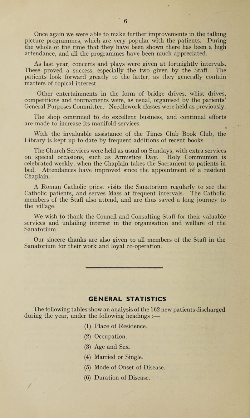 Once again we were able to make further improvements in the talking picture programmes, which are very popular with the patients. During the whole of the time that they have been shown there has been a high attendance, and all the programmes have been much appreciated. As last year, concerts and plays were given at fortnightly intervals. These proved a success, especially the two given by the Staff. The patients look forward greatly to the latter, as they generally contain matters of topical interest. Other entertainments in the form of bridge drives, whist drives, competitions and tournaments were, as usual, organised by the patients’ General Purposes Committee. Needlework classes were held as previously. The shop continued to do excellent business, and continual efforts are made to increase its manifold services. * With the invaluable assistance of the Times Club Book Club, the Library is kept up-to-date by frequent additions of recent books. The Church Services were held as usual on Sundays, with extra services on special occasions, such as Armistice Day. Holy Communion is celebrated weekly, when the Chaplain takes the Sacrament to patients in bed. Attendances have improved since the appointment of a resident Chaplain. A Roman Catholic priest visits the Sanatorium regularly to see the Catholic patients, and serves Mass at frequent intervals. The Catholic members of the Staff also attend, and are thus saved a long journey to the village. We wish to thank the Council and Consulting Staff for their valuable services and unfailing interest in the organisation and welfare of the Sanatorium. Our sincere thanks are also given to all members of the Staff in the Sanatorium for their work and loyal co-operation. GENERAL STATISTICS The following tables show an analysis of the 162 new patients discharged during the year, under the following headings :— (1) Place of Residence. (2) Occupation. (3) Age and Sex. (4) Married or Single. (5) Mode of Onset of Disease. (6) Duration of Disease.