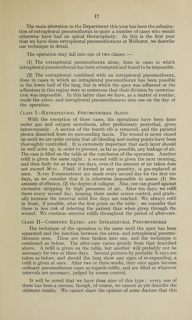 The main alteration in the Department this year has been the substitu¬ tion of extrapleural pneumothorax in quite a number of cases who would otherwise have had an apical thoracoplasty. As this is the first year that we have done extrapleural pneumothoraces at Midhurst, we describe our technique in detail. The operation may fall into one of two classes :— (1) The extrapleural pneumothorax alone, done in cases in which intrapleural pneumothorax has been attempted and found to be impossible. (2) The extrapleural combined with an intrapleural pneumothorax, done in cases in which an intrapleural pneumothorax has been possible in the lower half of the lung, but in which the apex was adherent or the adhesions in this region were so numerous that their division by cauterisa¬ tion was impossible. In this latter class we have, as a matter of routine, made the extra- and intrapleural pneumothoraces into one on the day of the operation. Class I—Extrapleural Pneumothorax Alone With the exception of three cases, the operations have been done under gas and oxygen anaesthesia, after preliminary pentothal, given intravenously. A section of the fourth rib is removed, and the parietal pleura dissected from its surrounding fascia. The wound is never closed up until we are quite certain that all bleeding and oozing points have been thoroughly controlled. It is extremely important that each layer should be well sewn up, in order to prevent, as far as possible, any leakage of air. The case is filled on the table at the conclusion of the operation. Another refill is given the same night ; a second refill is given the next morning, and then daily for at least ten days, even if the amount of air taken does not exceed 50 cc. Fluid, if formed in any quantity, is gas-replaced at once. X-rav Examinations are made every second day for the first ten days, as we consider that it is otherwise impossible to assess (1) the amount of effusion, (2) the degree of collapse. Also, one can guard against excessive stripping by high pressures of air. After ten days, we refill them every second day, keeping them under screen control, and gradu¬ ally increase the interval until five days are reached. We always refill in front, if possible, after the first given on the table ; we consider that there is less risk of infecting the patient than when given through the wound. We continue anterior refills throughout the period of after-care. Class II—Combined Extra- and Intrapleural Pneumothorax The technique of the operation is the same until the apex has been separated and the junction between the extra- and intrapleural pneumo¬ thoraces seen. These are then broken into one, and the technique is continued as before. The after-care varies greatly from that described above. A refill is given on the table, but another will probably not be necessary for two or three days. Several pictures by portable X-rays are taken as before, and should the lung show any signs of re-expanding, a refill is given at once. After two or three weeks, they once again become ordinary pneumothorax cases as regards refills, and are filled at whatever intervals are necessary, judged by screen control. It will be noted that we have done nine of this type ; every one of them has been a success, though, of course, we cannot as yet describe the ultimate results. We cannot share the opinion of some doctors that this