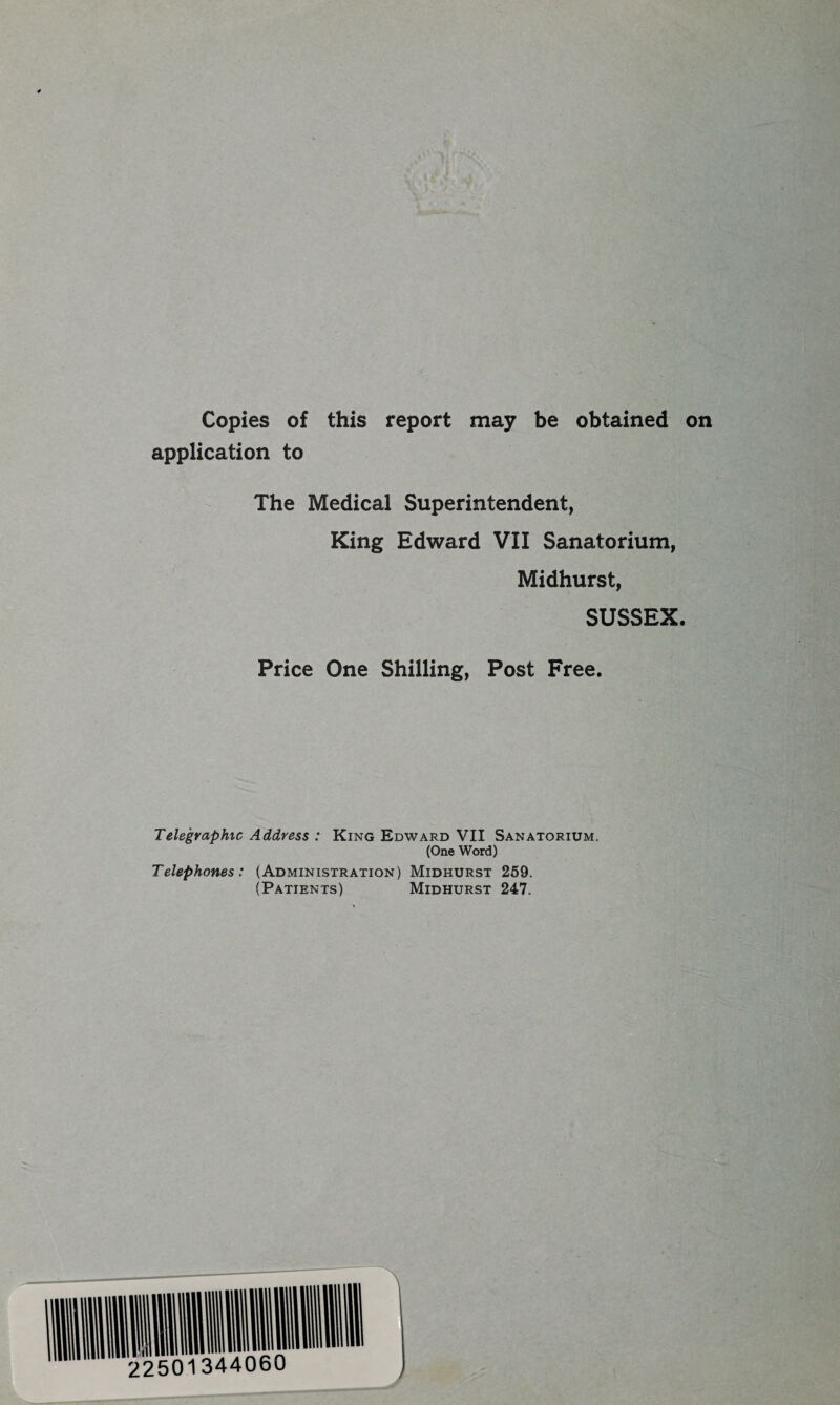 Copies of this report may be obtained on application to The Medical Superintendent, King Edward VII Sanatorium, Midhurst, SUSSEX. Price One Shilling, Post Free. Telegraphic Address : King Edward VII Sanatorium. (One Word) Telephones: (Administration) Midhurst 259. (Patients) Midhurst 247.