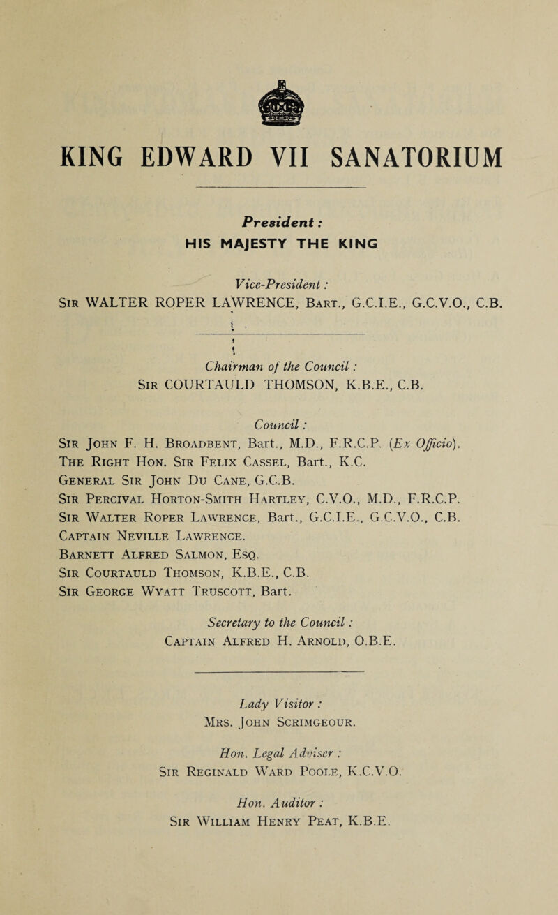 President: HIS MAJESTY THE KING Vice-President: Sir WALTER ROPER LAWRENCE, Bart., G.C.I.E., G.C.V.O., C.B. ! « Chairman of the Council: Sir COURTAULD THOMSON, K.B.E., C.B. Council: Sir John F. H. Broadbent, Bart., M.D., F.R.C.P. (Ex Officio). The Right Hon. Sir Felix Cassel, Bart., K.C. General Sir John Du Cane, G.C.B. Sir Percival Horton-Smith Hartley, C.V.O., M.D., F.R.C.P. Sir Walter Roper Lawrence, Bart., G.C.I.E., G.C.V.O., C.B. Captain Neville Lawrence. Barnett Alfred Salmon, Esq. Sir Courtauld Thomson, K.B.E., C.B. Sir George Wyatt Truscott, Bart. Secretary to the Council: Captain Alfred H. Arnold, O.B.E. Lady Visitor: Mrs. John Scrimgeour. Hon. Legal Adviser : Sir Reginald Ward Poole, K.C.V.O. Hon. Auditor : Sir William Henry Peat, K.B.E.