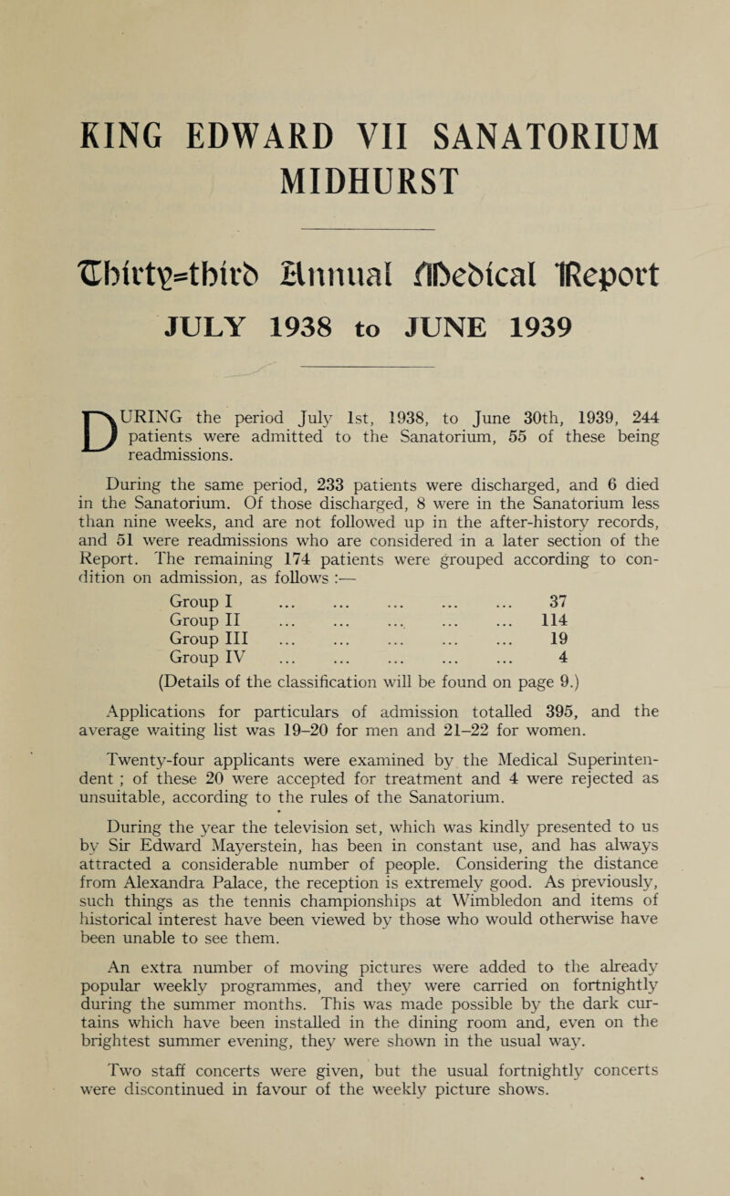 MIDHURST Hnnual HDebical IReport JULY 1938 to JUNE 1939 During the period July 1st, 1938, to June 30th, 1939, 244 patients were admitted to the Sanatorium, 55 of these being readmissions. During the same period, 233 patients were discharged, and 6 died in the Sanatorium. Of those discharged, 8 were in the Sanatorium less than nine weeks, and are not followed up in the after-history records, and 51 were readmissions who are considered in a later section of the Report. The remaining 174 patients were grouped according to con¬ dition on admission, as follows :— Group I Group II Group III Group IV (Details of the classification will be found 37 114 19 4 on page 9.) Applications for particulars of admission totalled 395, and the average waiting list was 19-20 for men and 21-22 for women. Twenty-four applicants were examined by the Medical Superinten¬ dent ; of these 20 were accepted for treatment and 4 were rejected as unsuitable, according to the rules of the Sanatorium. During the year the television set, which was kindly presented to us by Sir Edward Mayerstein, has been in constant use, and has always attracted a considerable number of people. Considering the distance from Alexandra Palace, the reception is extremely good. As previously, such things as the tennis championships at Wimbledon and items of historical interest have been viewed by those who would otherwise have been unable to see them. An extra number of moving pictures were added to the already popular weekly programmes, and they were carried on fortnightly during the summer months. This was made possible by the dark cur¬ tains which have been installed in the dining room and, even on the brightest summer evening, they were shown in the usual way. Two staff concerts were given, but the usual fortnightly concerts were discontinued in favour of the weekly picture shows.
