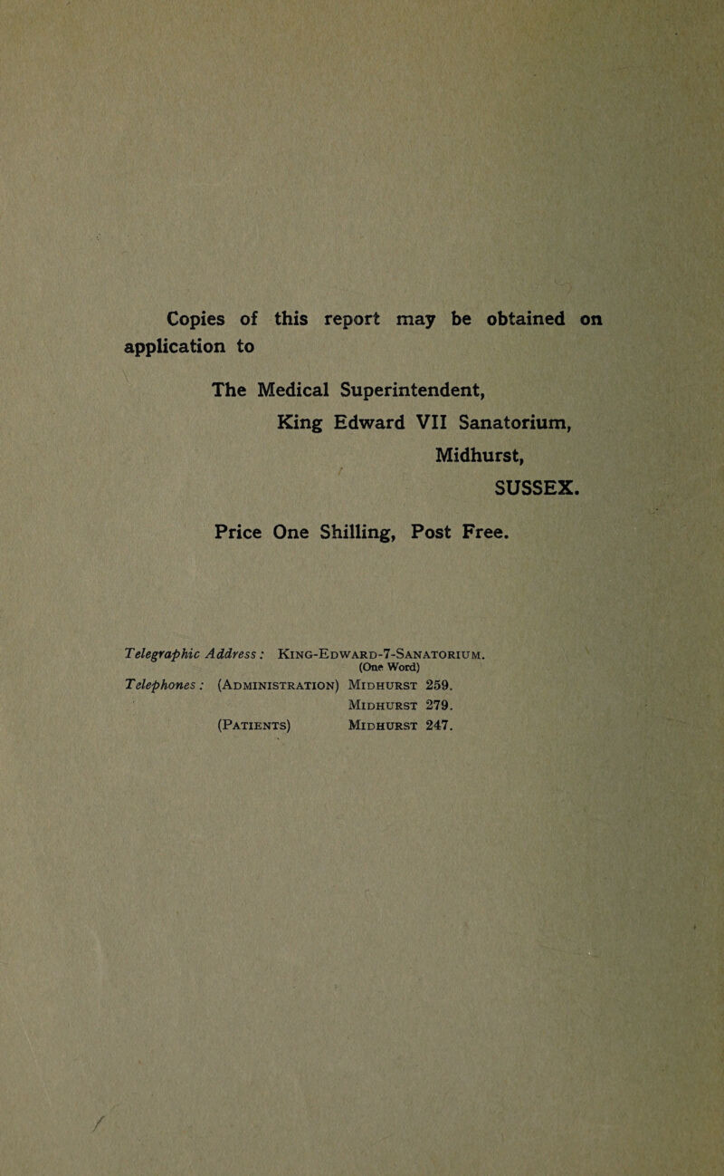 Copies of this report may be obtained on application to The Medical Superintendent, King Edward VII Sanatorium, Midhurst, f SUSSEX. Price One Shilling, Post Free. Telegraphic Address: King-Edward-7-Sanatorium. (One Word) Telephones: (Administration) Midhurst 259. Midhurst 279. (Patients) Midhurst 247,