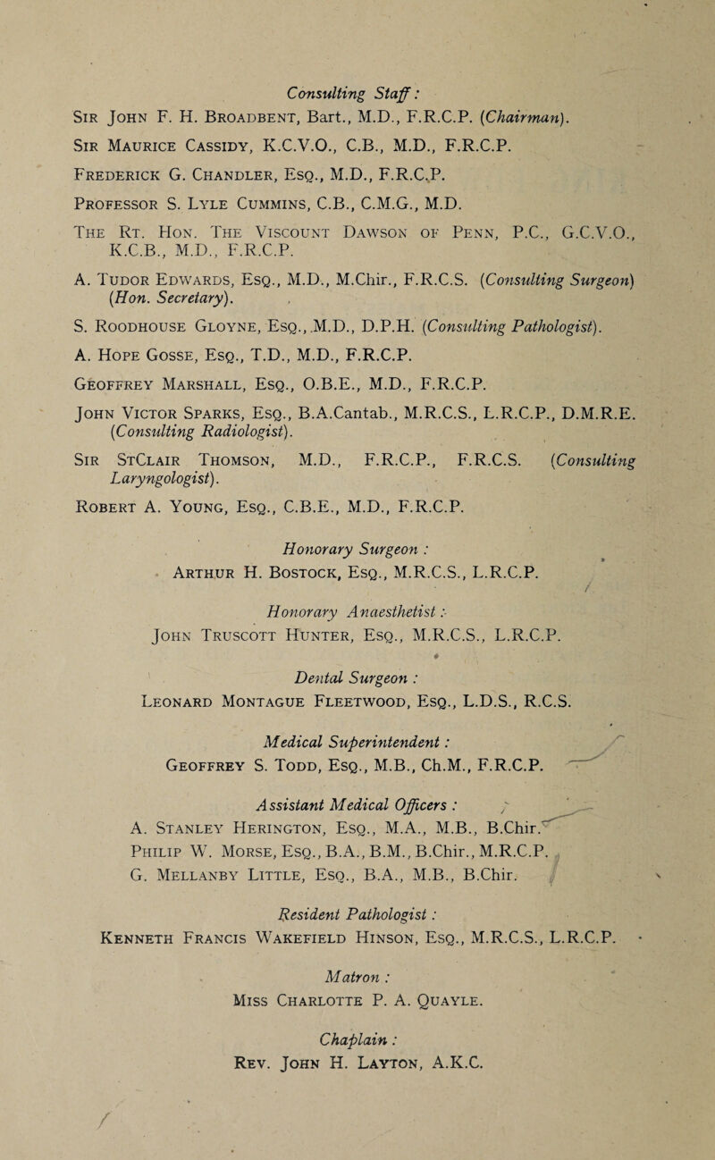 Consulting Staff: Sir John F. H. Broadbent, Bart., M.D., F.R.C.P. (Chairman). Sir Maurice Cassidy, K.C.V.O., C.B., M.D., F.R.C.P. Frederick G. Chandler, Esq., M.D., F.R.C..P. Professor S. Lyle Cummins, C.B., C.M.G., M.D. The Rt. Hon. The Viscount Dawson of Penn, P.C., G.C.V.O., K.C.B., M.D., F.R.C.P. A. Tudor Edwards, Esq., M.D., M.Chir., F.R.C.S. (Consulting Surgeon) (Hon. Secretary). S. Roodhouse Gloyne, Esq., .M.D., D.P.H. (Consulting Pathologist). A. Hope GosSe, Esq., T.D., M.D., F.R.C.P. Geoffrey Marshall, Esq., O.B.E., M.D., F.R.C.P. John Victor Sparks, Esq., B.A.Cantab., M.R.C.S., L.R.C.P., D.M.R.E. (Consulting Radiologist). Sir StClair Thomson, M.D., F.R.C.P., F.R.C.S. (Consulting Laryngologist). Robert A. Young, Esq., C.B.E., M.D., F.R.C.P. Honorary Surgeon : Arthur H. Bostock, Esq., M.R.C.S., L.R.C.P. / Honorary Anaesthetist :■ John Truscott Hunter, Esq., M.R.C.S., L.R.C.P. # Dental Surgeon : Leonard Montague Fleetwood, Esq., L.D.S., R.C.S. Medical Superintendent: Geoffrey S. Todd, Esq., M.B., Ch.M., F.R.C.P. Assistant Medical Officers : A. Stanley Herington, Esq., M.A., M.B., B.Chir. Philip W. Morse, Esq., B.A., B.M., B.Chir., M.R.C.P. ^ G. Mellanby Little, Esq., B.A., M.B., B.Chir. Resident Pathologist: Kenneth Francis Wakefield Hinson, Esq., M.R.C.S., L.R.C.P. Matron : Miss Charlotte P. A. Quayle. Chaplain: Rev. John H. Layton, A.K.C. /